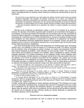 Howard Gardner                                                                                   Estructuras de la
                                                     Mente

naturaleza distintiva se pueden vincular con áreas particulares del cerebro que, en muchos
casos, morfológicamente son distintas. David Hubel da un testimonio impresionante en favor de
esta teoría:

         Se nos induce a que esperemos que cada región del sistema nervioso central tenga sus propios
         problemas especiales que requieren de distintas soluciones. En la visión, nos interesan los
         contornos y dirección y profundidad. Por otra parte, con el sistema auditivo podemos anticipar una
         constelación de problemas relacionados con las interacciones temporales de sonidos de distintas
         frecuencias y es difícil imaginar que el mismo aparato nervioso se refiere a todos estos fenómenos.
         . . para los principales aspectos de la operación del cerebro no parece probable una solución
         maestra.45

     Muchas de las cuestiones ya planteadas vuelven a surgir en el contexto de la cognición
humana. Por ejemplo, el hemisferio izquierdo está "sometido" a ser el hemisferio del lenguaje; y,
sin embargo, si se tiene que extirpar ese hemisferio en los primeros años de vida, casi todos los
individuos todavía adquirirán un lenguaje relativamente normal. En efecto, hay impedimentos en
el lenguaje de un paciente que ha sufrido hemisferectomía, aunque se requieren pruebas sutiles
para revelarlos. En otras palabras, la plasticidad es evidente en la adquisición del lenguaje,
aunque tal flexibilidad disminuye rápidamente después de la pubertad. Incluso una lesión tan
pequeña como un punto en el hemisferio izquierdo de un varón adulto mayor de 40 años puede
causar afasia permanente y debilitadora.
     Las zonas del lenguaje pueden haber sido designadas con el tiempo para servir al lenguaje
auditivo oral, y sin embargo no caen en desuso si un individuo es sordo.46 En efecto, las zonas
que de ordinario sirven al lenguaje se pueden movilizar, en modos instructivamente distintos,
para adquirir lenguajes de señales u otros sistemas de comunicación ersatz * Por ejemplo, los
niños sordos que no residen en hogares "con señales", solos o trabajando en equipo, inventan
lenguajes gestuales:47 los análisis cuidadosos de los lingüistas revelan claras analogías entre
este tipo de lenguaje inventado gestual y el lenguaje natural de los niños que pueden escuchar:
por ejemplo, en la forma de construir enunciados de dos palabras. Así, parece que no sólo
existe canalización en la explotación de ciertas regiones cerebrales, sino también en las líneas
funcionales que sigue un sistema comunicativo. Por último, si por un abuso grave se privara a
un individuo del lenguaje hasta la pubertad y luego se le diera oportunidad de aprender
    44
          Acerca de los trastornos como consecuencia de las lesiones en distintas áreas del cerebro, véase H.
Gardner, Tile Shattered Mind: The Person Afler Brain Damage (Nueva York: Alfred A. Knopf, 1975).
      45
         La declaración de D. Hubel proviene de su artículo "Vision and the Brain", Bulletin of the American Academy
of Arts and Sciences 31 (7 [1978]): 7, 17-28.
      46
         Sobre las zonas del lenguaje en los sordos, véase H. J. Neville y U. Bellugi, "Patterns of Cerebral
Specialization in Congenitally Deaf Adults: A Preliminary Report", en P. Siple, comps. Understanding Language
through Sign Language Research (Nueva York: Academic Press, 1978).
      * Ersatz. En alemán significa sustituto. [T.]
      47
          El lenguaje gestual desarrollado por los niños sordos se analiza en S. Goldin-Meadow, "Language
Development without a Language Model", ponencia presentada en la Reunión Bienal de la Sociedad para la
Investigación sobre el Desarrollo Infantil, Boston, abril de 1981; aparecerá en K. Nelson, comp., Childrens Language,
vol. V (Nueva York: Gardner Press).
a hablar, quizás habría progresado en ciertos aspectos del lenguaje. 48 Sin embargo, en el caso
que se ha estudiado cuidadosamente, al parecer este avance en el lenguaje ocurrió por medio
de la explotación de las regiones del hemisferio derecho. Es posible que haya transcurrido
alguna clase de periodo crítico para la movilización de las estructuras del hemisferio izquierdo,
de manera que el lenguaje de este individuo resulta por demás deficiente en aspectos del
hemisferio izquierdo, como la gramática.

                                 PUNTOS DE VISTA DE LA ORGANIZACIÓN CEREBRAL

    En tanto que no se comprende tan bien la historia de otras funciones cognoscitivas
                                                      59
 