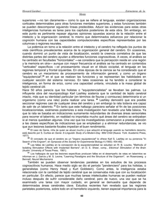 Howard Gardner                                                                                 Estructuras de la
                                                    Mente

superiores —no tan claramente— como lo que se refiere al lenguaje, existen organizaciones
corticales determinables para otras funciones mentales superiores, y estas funciones también
se pueden descomponer siguiendo líneas predecibles. Aducir las evidencias para estas otras
inteligencias humanas es tarea para los capítulos posteriores de esta obra. Sin embargo, en
este punto es pertinente repasar algunas opiniones opuestas acerca de la relación entre el
intelecto y la organización cerebral, lo mismo que determinados esfuerzos por relacionar la
cognición humana con las capacidades computacionales específicas representadas por las
columnas o regiones neurales.
     La polémica en torno a la relación entre el intelecto y el cerebro ha reflejado los puntos de
vista científicos prevalecientes acerca de la organización general del cerebro. En ocasiones,
cuando dominó un punto de vista de localización, existió la creencia correlativa de que las
distintas partes del cerebro ayudan a diferentes funciones cognoscitivas. A veces, el análisis se
ha centrado en facultades "horizontales" —se considera que la percepción reside en una región
y la memoria en otra— aunque con mayor frecuencia el análisis se ha centrado en contenidos
"verticales" específicos —el procesamiento visual en el lóbulo occipital, el lenguaje en las
regiones temporal y frontal izquierdas. En otras épocas de la ciencia se ha considerado que el
cerebro es un mecanismo de procesamiento de información general, y como un órgano
"equipotencial",49 en el que se realizan las funciones y se representan las habilidades en
cualquier sección del sistema nervioso. En tales ocasiones se ha tendido a considerar la
inteligencia, en forma de erizo, como una capacidad unitaria, vinculada a la masa global de
tejido cerebral útil.
Hace 50 años parecía que los holistas o "equipotencialistas" se llevaban las palmas. La
influyente obra del neuropsicólogo Karl Lashley sostenía que la cantidad de tejido cerebral
intacto, más que su identidad particular (en términos de fisuras y comisuras) determinaría si un
organismo (como una rata) podía realizar una tarea. 50 Lashley demostró que era posible
seccionar regiones casi de cualquier área del cerebro y sin embargo la rata todavía era capaz
de salir de un laberinto. 51 En tanto que este hallazgo pareciera señalar el fin de las posiciones
localizacionistas, exámenes posteriores a esta investigación han revelado una falla básica. Ya
que la rata se basaba en indicaciones sumamente redundantes de diversas áreas sensoriales
para recorrer el laberinto, en realidad no importaba mucho qué áreas del cerebro se extirpaban
si al menos quedaban algunas. Una vez que los investigadores comenzaron a prestar atención
a las clases específicas de indicaciones que se empleaban y a eliminar redundancias, se vio
que aun lesiones bastante focales impedían el buen rendimiento.
    48
        El caso de Genie, niña de quien se abusó mucho y que adquirió el lenguaje usando su hemisferio derecho,
está descrito por S. Curtiss en Genie: A Linguistic Study of a Modern-Day Wild Child (Nueva York: Academic Press,
1977).
     49
         El concepto de que el cerebro es un "órgano equipotencial" lo ofrece Karl S. Lashley en su ponencia "In
Search of the Engram", en Symposia of the Society for Experimental Biology 4 (1950): 454-482.
     50
         Las fallas de Lashley en la concepción de la equipotencialidad se estudian en R- B. Loucks, "Methods of
Isolating Stimulation Effects with Implanted Barriers", en D. E. Sheer, comp., Eléctrica! Stimulation of the Brain
(Austin: University of Texas Press, 1981).
     51
         Los hallazgos de que las lesiones específicas producen fallas en el desempeño de ratas en laberintos se
informan en J. García y M. S. Levine, "Learning Paradigms and the Structure of the Organism", en Rosenzweig y
Bennett, Neural Mechanisms
     También se pueden observar tendencias paralelas en los estudios de los procesos
cognoscitivos humanos. Hace medio siglo se dio el periodo "pendenciero" para los holistas, o
generalistas (como Henry Head y Kurt Goldstein). Como antes, la inteligencia estaba
relacionada con la cantidad de tejido cerebral que se conservaba más que con su localización
en particular. En efecto, parece que muchas tareas intelectuales humanas se pueden realizar
incluso después de sufrir considerable daño cerebral; pero de nuevo, una vez que se ha
examinado una tarea con mayor cuidado, en general se demuestra que depende de
determinadas áreas cerebrales clave. Estudios recientes han revelado que las regiones
parietales posteriores, sobre todo en el hemisferio izquierdo, tienen especial importancia para la

                                                     60
 
