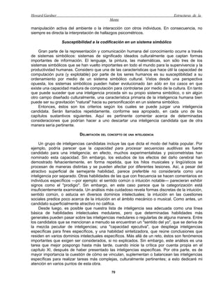 Howard Gardner                                                                 Estructuras de la
                                            Mente

manipulación activa del ambiente o la interacción con otros individuos. En consecuencia, no
siempre es directa la interpretación de hallazgos psicométricos.

                 Susceptibilidad a la codificación en un sistema simbólico

     Gran parte de la representación y comunicación humana del conocimiento ocurre a través
de sistemas simbólicos: sistemas de significado ideados culturalmente que captan formas
importantes de información. El lenguaje, la pintura, las matemáticas, son sólo tres de los
sistemas simbólicos que se han vuelto importantes en todo el mundo para la supervivencia y la
productividad humanas. Considero que una de las características que hace útil la capacidad de
computación pura (y explotable) por parte de los seres humanos es su susceptibilidad a su
ordenamiento por medio de un sistema simbólico cultural. Vistos desde una perspectiva
opuesta, los sistemas simbólicos pueden haber evolucionado tan sólo en los casos en que
existe una capacidad madura de computación para controlarse por medio de la cultura. En tanto
que puede suceder que una inteligencia proceda sin su propio sistema simbólico, o sin algún
otro campo diseñado culturalmente, una característica primaria de la inteligencia humana bien
puede ser su gravitación "natural" hacia su personificación en un sistema simbólico.
     Entonces, éstos son los criterios según los cuales se puede juzgar una inteligencia
candidata. Serán llamados repetidamente, conforme sea apropiado, en cada uno de los
capítulos sustantivos siguientes. Aquí es pertinente comentar acerca de determinadas
consideraciones que podrían hacer a uno descartar una inteligencia candidata que de otra
manera sería pertinente.

                          DELIMITACIÓN DEL CONCEPTO DE UNA INTELIGENCIA

     Un grupo de inteligencias candidatas incluye las que dicta el modo del habla popular. Por
ejemplo, podría parecer que la capacidad para procesar secuencias auditivas es fuerte
candidato para una inteligencia; en efecto, muchos experimentalistas y psicometristas han
nominado esta capacidad. Sin embargo, los estudios de los efectos del daño cerebral han
demostrado fehacientemente, en forma repetida, que los hilos musicales y lingüísticos se
procesan de maneras distintas y se pueden afectar por diferentes lesiones. Así, a pesar del
atractivo superficial de semejante habilidad, parece preferible no considerarla como una
inteligencia por separado. Otras habilidades de las que con frecuencia se hacen comentarios en
individuos específicos —por ejemplo: el sentido común o intuición notable— parecieran exhibir
signos como el "prodigio". Sin embargo, en este caso parece que la categorización está
insuficientemente examinada. Un análisis más cuidadoso revela formas discretas de la intuición,
sentido común, o astucia en diversos dominios intelectuales; la intuición en las cuestiones
sociales predice poco acerca de la intuición en el ámbito mecánico o musical. Como antes, un
candidato superficialmente atractivo no califica.
     Desde luego, es posible que nuestra lista de inteligencia sea adecuada como una línea
básica de habilidades intelectuales medulares, pero que determinadas habilidades más
generales pueden pasar sobre las inteligencias medulares o regularlas de alguna manera. Entre
los candidatos que se mencionan a menudo se encuentran un "sentido del yo", que se deriva de
la mezcla peculiar de inteligencias; una "capacidad ejecutiva", que despliega inteligencias
específicas para fines específicos, y una habilidad sintetizadora, que reúne conclusiones que
residen en varios dominios intelectuales específicos. Más allá de un reto, éstos son fenómenos
importantes que exigen ser considerados, si no explicados. Sin embargo, este análisis es una
tarea que mejor pospongo hasta más tarde, cuando inicie la crítica por cuenta propia en el
capítulo XI, después de haber presentado las inteligencias específicas. Por otra parte, es de
mayor importancia la cuestión de cómo se vinculan, suplementan o balancean las inteligencias
específicas para realizar tareas más complejas, culturalmente pertinentes; a esto dedicaré mi
atención en varios puntos de esta obra.

                                             70
 