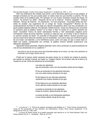 Howard Gardner                                                                               Estructuras de la
                                                   Mente

Eliot and Keith Douglas", hondón Times Literary Supplement, 7 de febrero de 1970, p. 731.
     Eliot nos enteramos del cuidado que ponía y de la frecuente agonía por la que pasaba, al
escoger procesos por los que puede pasar un poeta cada vez que escribe un poema. Por las
propias notas de la palabra justa. Por ejemplo: en sus Cuatro Cuartetos ensayó las frases "al
ocaso", "la primera luz débil", "después del fin de la linterna", "linterna apagada", "linterna
retirada", "tiempo de linterna", "el crepúsculo", "la hora temprana", "oscuridad antes del día",
antes de aceptar una sugerencia de un amigo de "ocaso menguante".4 Muchos de los
contemporáneos de Eliot en este siglo por demás introspectivo dicen que han ponderado con
igual cuidado palabras alternas. Por ejemplo: Robert Graves revisó sus esfuerzos por encontrar
un sinónimo para la palabra "patrón" en la frase "y fijar mi mente en un patrón estrecho de
duda". Consideró "marco de duda" (demasiado formal) y "red" (demasiado negativa como
connotación) antes de poner atención, durante un viaje por mar, en la frase "y fija mi mente en
un amnios cerrado de duda". Al consultar el Diccionario Inglés Oxford, Graves encontró que
amnios (caul) tenía todos los sentidos que él necesitaba: una nueva capa que confirma la gloria
de una mujer; una telaraña, y una membrana suave, como una capa, en que a veces nace un
bebé con suerte. Yuxtapuesta con cerrado, la palabra amnios también proporcionó una
aliteración agradable.5
     Siguiendo líneas parecidas, Stephen Spender narra cómo construyó un poema partiendo de
una de sus anotaciones en su cuaderno: 6

        Hay días en que el mar yace como arpa extendida debajo de los riscos. Las olas como alambres se
        encienden con el fulgor cobrizo del sol.

    Probó por lo menos veinte versiones de estos versos en un intento por aclarar la escena,
por extraer su sentido musical, por lograr su "imagen interna" de la breve vida de la tierra y la
muerte en el mar. Entre los esfuerzos se encontraban:

                                 Las olas son alambres
                                 que se encienden como con los secretos cantos de los fuegos

                                 El día se enciende en los alambres trémulos
                                 con una vasta música dorada en los ojos

                                 El día fulgura en sus trémulos alambres
                                 cantando una música dorada en los ojos

                                 El día fulgura en sus ardientes alambres
                                 como olas de música dorada en los ojos

                                 La tarde se enciende en los alambres
                                 líneas de música, deslumhrando los ojos

                                 La tarde da brillo a sus tintineantes alambres
                                 a una música silente visual de los ojos




    4
         La busca de T. S. Eliot de las palabras apropiadas está detallada en C. Ricks,"Intense transparencies",
revista de The Composilion of "Four Quartets", por HelenGardner, hondón Times Literary Supplement, 15 de
septiembre de 1978, pp. 1 006-1 008.
     5
         La busca de Robert Graves de la palabra apropiada está descrita en su On Poetry:Selected Talles and
Essays (Garden City, N. Y.: Doubleday, 1969), pp. 417-419.

                                                    74
 
