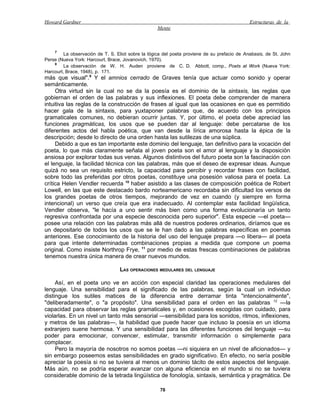 Howard Gardner                                                                                Estructuras de la
                                                   Mente



    7
         La observación de T. S. Eliot sobre la lógica del poeta proviene de su prefacio de Anabasis, de St. John
Perse (Nueva York: Harcourt, Brace, Jovanovich, 1970).
    8
         La observación de W. H. Auden proviene de C. D. Abbott, comp., Poets at Work (Nueva York:
Harcourt, Brace, 1948), p. 171.
más que visual".9 Y el amnios cerrado de Graves tenía que actuar como sonido y operar
semánticamente.
     Otra virtud sin la cual no se da la poesía es el dominio de la sintaxis, las reglas que
gobiernan el orden de las palabras y sus inflexiones. El poeta debe comprender de manera
intuitiva las reglas de la construcción de frases al igual que las ocasiones en que es permitido
hacer gala de la sintaxis, para yuxtaponer palabras que, de acuerdo con los principios
gramaticales comunes, no debieran ocurrir juntas. Y, por último, el poeta debe apreciad las
funciones pragmáticas, los usos que se pueden dar al lenguaje: debe percatarse de los
diferentes actos del habla poética, que van desde la lírica amorosa hasta la épica de la
descripción; desde lo directo de una orden hasta las sutilezas de una súplica.
     Debido a que es tan importante este dominio del lenguaje, tan definitivo para la vocación del
poeta, lo que más claramente señala al joven poeta son el amor al lenguaje y la disposición
ansiosa por explorar todas sus venas. Algunos distintivos del futuro poeta son la fascinación con
el lenguaje, la facilidad técnica con las palabras, más que el deseo de expresar ideas. Aunque
quizá no sea un requisito estricto, la capacidad para percibir y recordar frases con facilidad,
sobre todo las preferidas por otros poetas, constituye una posesión valiosa para el poeta. La
crítica Helen Vendler recuerda 10 haber asistido a las clases de composición poética de Robert
Lowell, en las que este destacado bardo norteamericano recordaba sin dificultad los versos de
los grandes poetas de otros tiempos, mejorando de vez en cuando (y siempre en forma
intencional) un verso que creía que era inadecuado. Al contemplar esta facilidad lingüística,
Vendler observa, "le hacía a uno sentir más bien como una forma evolucionaría un tanto
regresiva confrontada por una especie desconocida pero superior". Esta especie —el poeta—
posee una relación con las palabras más allá de nuestros poderes ordinarios, diríamos que es
un depositario de todos los usos que se le han dado a las palabras específicas en poemas
anteriores. Ese conocimiento de la historia del uso del lenguaje prepara —o libera— al poeta
para que intente determinadas combinaciones propias a medida que compone un poema
original. Como insiste Northrop Frye, 11 por medio de estas frescas combinaciones de palabras
tenemos nuestra única manera de crear nuevos mundos.

                                  LAS OPERACIONES MEDULARES DEL LENGUAJE

     Así, en el poeta uno ve en acción con especial claridad las operaciones medulares del
lenguaje. Una sensibilidad para el significado de las palabras, según la cual un individuo
distingue los sutiles matices de la diferencia entre derramar tinta "intencionalmente",
"deliberadamente", o "a propósito". Una sensibilidad para el orden en las palabras 12 —la
capacidad para observar las reglas gramaticales y, en ocasiones escogidas con cuidado, para
violarlas. En un nivel un tanto más sensorial —sensibilidad para los sonidos, ritmos, inflexiones,
y metros de las palabras—, la habilidad que puede hacer que incluso la poesía en un idioma
extranjero suene hermosa. Y una sensibilidad para las diferentes funciones del lenguaje —su
poder para emocionar, convencer, estimular, transmitir información o simplemente para
complacer.
     Pero la mayoría de nosotros no somos poetas —ni siquiera en un nivel de aficionados— y
sin embargo poseemos estas sensibilidades en grado significativo. En efecto, no sería posible
apreciar la poesía si no se tuviera al menos un dominio tácito de estos aspectos del lenguaje.
Más aún, no se podría esperar avanzar con alguna eficiencia en el mundo si no se tuviera
considerable dominio de la tetrada lingüística de fonología, sintaxis, semántica y pragmática. De

                                                     76
 