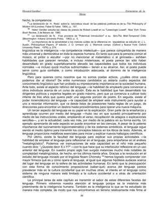 Howard Gardner                                                                                  Estructuras de la
                                                     Mente

hecho, la competencia
    9
       La declaración de H. Read sobre la naturaleza visual de las palabras poéticas es de su The Philosophy of
Modern Art (Londres: Faber & Faber, 1964), p. 147.
     10
         Helen Vendler estudia las clases de poesía de Robert Lowell en su "Listeningto Lowell", New York Times
Book Review, 3 de febrero de 1980.
     11
         La declaración de N. Frye proviene de "Polemical Introduction" a su libroThe Well-Tempered Critic
(Bloomington: Indiana University Press, 1963), p. 5.
     12
         La importancia de la sensibilidad a los matices sutiles de la diferencia en laspalabras se estudia en J. L.
Austin, Philosophical Papers, 3ª edición, J. O. Urmson yG. J. Warnock comps. (Oxford y Nueva York: Oxford
University Press, 1979), p. 274.
lingüística es la inteligencia —la competencia intelectual— que parece compartida de manera
más universal y democrática en toda la especie humana. En tanto que para la persona común el
músico, el pintor o escultor —por no mencionar al matemático o al gimnasta— exhiben
habilidades que parecen remotas, e incluso misteriosas, el poeta parece tan sólo haber
desarrollado en grado superlativamente elevado las capacidades que todos los individuos
normales —e incluso quizá muchos subnormales— tienen a su alcance. Así, el poeta puede
servir como guía confiable, o como introducción adecuada, al dominio de la inteligencia
lingüística;
     Pero para quienes como nosotros que no somos poetas activos, ¿cuáles otros usos
podemos dar al idioma? De entre numerosos candidatos yo aislaría cuatro aspectos del
conocimiento lingüístico que han probado su impresionante importancia en la sociedad humana.
Ante todo, existe el aspecto retórico del lenguaje —la habilidad de emplearlo para convencer a
otros individuos acerca de un curso de acción. Ésta es la habilidad que han desarrollado los
dirigentes políticos y expertos legales en grado máximo, pero que ya comienza a cultivar todo
infante de tres años que quiera pedir una segunda porción de postre. En seguida, existe el
poder mnemotécnico del lenguaje —la capacidad de emplear este instrumento para ayudar a
uno a recordar información, que va desde listas de posesiones hasta reglas de un juego, de
direcciones para encontrar un destino hasta procedimientos para operar una nueva máquina.
     Un tercer aspecto del lenguaje es su papel en la explicación. Gran parte de la enseñanza y
aprendizaje ocurren por medio del lenguaje —hubo vez en que sucedió principalmente por
medio de las instrucciones orales, empleando el verso, recopilación de adagios o explicaciones
sencillas—, y en la actualidad, cada vez más, por medio de la palabra en su forma escrita. Un
ejemplo apremiante de este aspecto se puede encontrar en las ciencias. A pesar de la patente
importancia del razonamiento logicomatemático y de los sistemas simbólicos, el lenguaje sigue
siendo el medio óptimo para transmitir los conceptos básicos en los libros de texto. Además, el
lenguaje proporciona metáforas esenciales para iniciar y explicar nuevos hallazgos científicos.
     Por último, existe la facultad del lenguaje para explicar sus propias actividades —la
habilidad de emplear el lenguaje para reflexionar en el lenguaje, para empeñarse en el análisis
"metalingüístico". Podemos ver insinuaciones de esta capacidad en el niño más pequeño
cuando dice: "¿Quisiste decir X o Y?" —con lo que hace que su interlocutor reflexione en un uso
anterior del lenguaje. En nuestro propio siglo han surgido instancias mucho más notables de
complejidad metalingüística, de hecho, en los últimos treinta años. Gracias a la revolución en el
estudio del lenguaje iniciado por el lingüista Noam Chomsky 13 hemos logrado comprender con
mayor firmeza qué es y cómo opera el lenguaje, al igual que algunas hipótesis audaces acerca
del lugar del lenguaje en la esfera de las actividades humanas. En tanto que la preocupación
con esta forma de conocimiento proposicional (saber-qué) acerca del lenguaje parece
prevalecer más en la cultura occidental que en muchas otras, el interés en el lenguaje como
sistema de ninguna manera está limitado a la cultura occidental o a otras de orientación
científica.
     La principal tarea de este capítulo es transmitir el sabor de estas diferentes facetas del
lenguaje. Primero volvemos nuestra atención al lenguaje porque es la instancia más
preeminente de la inteligencia humana. También es la inteligencia lo que se ha estudiado de
manera más completa, de modo que nos encontramos en terreno relativamente más firme al
                                                      77
 