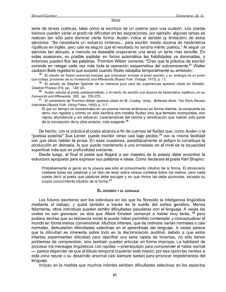 Howard Gardner                                                                                 Estructuras de la
                                                    Mente

serie de tareas poéticas, tales como la escritura de un poema para una ocasión. Los poetas
bisónos pueden variar el grado de dificultad en las asignaciones, por ejemplo: algunas tareas se
realizan tan sólo para dominar cierta forma. Auden indica el sentido (y limitación) de estos
ejercicios: "Se necesitaría un esfuerzo inmenso... para escribir media docena de hexámetros
ropálicos en inglés, pero casi es seguro que el resultado no tendría mérito poético." Al seguir un
ejercicio tan abrupto, a menudo es deseable proponerse una tarea un tanto más sencilla. En
estas ocasiones, es posible explotar en forma automática las habilidades ya dominadas, y
entonces pueden fluir las palabras. Thornton Wilder comenta: "Creo que la práctica de escribir
consiste en relegar cada vez más toda la operación esquemática del subconsciente.21 Walter
Jackson Bate registra lo que sucedió cuando Keats rebajaba temporalmente su ambición:
    18
         El estudio de Auden sobre las trampas que amenazan enredar al joven escritor, y su analogía de un joven
que corteja, provienen de su Forewords and Afterwords (Nueva York: Vintage, 1973), p. 13.
     19
         El estudio de Stephen Spender de su memoria pura para las experiencias aparece citado en Ghiselin,
Creative Process [74], pp. 120-121.
     20
         Auden estudia al poeta subdesarrollado, y el mérito de escribir una docena de hexámetros ropálicos, en su
Forewords and Afterwords, [82] pp. 224-225.
     21
         El comentario de Thornton Wilder aparece citado en M. Cowley, comp., Writersat Work: The París Review
Interviews (Nueva York: Viking Press, 1959), p. 117.
         Si por un tiempo se concentraba en un poema menos ambicioso en forma distinta, la compuerta se
         abría con rapidez y pronto no sólo escribía con notable fluidez sino que también incorporaba, con
         rápida abundancia y sin esfuerzo, características del idioma y versificación que habían sido parte
         de la concepción de la obra anterior, más exigente.22

    De hecho, con la práctica el poeta alcanza a fin de cuentas tal fluidez que, como Auden o la
"poetisa poseída" Sue Lenier, puede escribir verso casi bajo pedido,23 con la misma facilidad
con que otros hablan la prosa. En esas ocasiones, paradójicamente el peligro lo constituye la
producción en demasía, lo que puede mantenerlo a uno enredado en el nivel de la locuacidad
superficial más que en profundidad creciente.
    Desde luego, al final el poeta que llegará a ser maestro de la poesía debe encontrar la
estructura apropiada para expresar sus palabras e ideas. Como declarara el poeta Karl Shapiro:

         Probablemente el genio en la poesía sea sólo el conocimiento intuitivo de la forma. El diccionario
         contiene todas las palabras y un libro de texto sobre versos contiene todos los metros, pero nada
         puede decir al poeta qué palabras debe escoger y en qué ritmos las debe acomodar, excepto su
         propio conocimiento intuitivo de la forma.24

                                           EL CEREBRO Y EL LENGUAJE

     Los futuros escritores son los individuos en los que ha florecido la inteligencia lingüística
mediante el trabajo, y quizá también a través de la suerte del sorteo genético. Menos
felizmente, otros individuos pueden exhibir dificultades peculiares con el lenguaje. A veces los
costos no son gravosos: se dice que Albert Einstein comenzó a hablar muy tarde, 25 pero
pudiera decirse que su reticencia inicial le puede haber permitido contemplar y conceptualizar el
mundo en forma menos convencional. Muchos infantes, que de ordinario serían normales o casi
normales, demuestran dificultades selectivas en el aprendizaje del lenguaje. A veces parece
que la dificultad es inherente sobre todo en la discriminación auditiva: debido a que estos
infantes experimentan dificultad para descifrar una serie rápida de fonemas, no sólo tienen
problemas de comprensión, sino también pueden articular en forma impropia. La habilidad de
procesar los mensajes lingüísticos con rapidez —prerrequisito para comprender el habla normal
— parece depender de que el lóbulo temporal izquierdo esté intacto; por esa razón las heridas a
esta zona neural o su desarrollo anormal casi siempre bastan para provocar impedimentos del
lenguaje.
     Incluso en la medida que muchos infantes exhiben dificultades selectivas en los aspectos

                                                     81
 