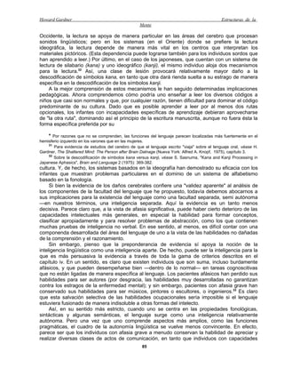 Howard Gardner                                                                                Estructuras de la
                                                   Mente

Occidente, la lectura se apoya de manera particular en las áreas del cerebro que procesan
sonidos lingüísticos; pero en los sistemas (en el Oriente) donde se prefiere la lectura
ideográfica, la lectura depende de manera más vital en los centros que interpretan los
materiales pictóricos. (Esta dependencia puede lograrse también para los individuos sordos que
han aprendido a leer.) Por último, en el caso de los japoneses, que cuentan con un sistema de
lectura de silabario (kana) y uno ideográfico (kanji), el mismo individuo aloja dos mecanismos
para la lectura.32 Así, una clase de lesión provocará relativamente mayor daño a la
descodificación de símbolos kana, en tanto que otra dará rienda suelta a su estrago de manera
específica en la descodificación de los símbolos kanji.
    A la mejor comprensión de estos mecanismos le han seguido determinadas implicaciones
pedagógicas. Ahora comprendemos cómo podría uno enseñar a leer los diversos códigos a
niños que casi son normales y que, por cualquier razón, tienen dificultad para dominar el código
predominante de su cultura. Dado que es posible aprender a leer por al menos dos rutas
opcionales, los infantes con incapacidades específicas de aprendizaje debieran aprovecharse
de "la otra ruta", dominando así el principio de la escritura manuscrita, aunque no fuera ésta la
forma específica preferida por su

    * Por razones que no se comprenden, las funciones del lenguaje parecen localizadas más fuertemente en el
hemisferio izquierdo en los varones que en las mujeres.
    31
       Para evidencia de estudios del cerebro de que el lenguaje escrito "viaja" sobre el lenguaje oral, véase H.
Gardner, The Shattered Mind: The Person after Brain Datnage (Nueva York: Alfred A. Knopf, 1975), capítulo 3.
    32
       Sobre la descodificación de símbolos kana versus kanji, véase S. Sasnuma, "Kana and Kanji Processing in
Japanese Aphasics", Brain and Language 2 (1975): 369-382.
cultura. Y, de hecho, los sistemas basados en la ideografía han demostrado su eficacia con los
infantes que muestran problemas particulares en el dominio de un sistema de alfabetismo
basado en la fonología.
     Si bien la evidencia de los daños cerebrales confiere una "validez aparente" al análisis de
los componentes de la facultad del lenguaje que he propuesto, todavía debemos abocarnos a
sus implicaciones para la existencia del lenguaje como una facultad separada, semi autónoma
—en nuestros términos, una inteligencia separada. Aquí la evidencia es un tanto menos
decisiva. Parece claro que, a la vista de afasia significativa, puede haber cierto deterioro de las
capacidades intelectuales más generales, en especial la habilidad para formar conceptos,
clasificar apropiadamente y para resolver problemas de abstracción, como los que contienen
muchas pruebas de inteligencia no verbal. En ese sentido, al menos, es difícil contar con una
componenda desarrollada del área del lenguaje de uno a la vista de las habilidades no dañadas
de la comprensión y el razonamiento.
     Sin embargo, pienso que la preponderancia de evidencia sí apoya la noción de la
inteligencia lingüística como una inteligencia aparte. De hecho, puede ser la inteligencia para la
que es más persuasiva la evidencia a través de toda la gama de criterios descritos en el
capítulo iv. En un sentido, es claro que existen individuos que son suma, incluso burdamente
afásicos, y que pueden desempeñarse bien —dentro de lo normal— en tareas cognoscitivas
que no están ligadas de manera específica al lenguaje. Los pacientes afásicos han perdido sus
habilidades para ser autores (por desgracia, las habilidades muy desarrolladas no garantizan
contra los estragos de la enfermedad mental); y sin embargo, pacientes con afasia grave han
conservado sus habilidades para ser músicos, pintores o escultores, o ingenieros.33 Es claro
que esta salvación selectiva de las habilidades ocupacionales sería imposible si el lenguaje
estuviera fusionado de manera indisoluble a otras formas del intelecto.
     Así, en su sentido más estricto, cuando uno se centra en las propiedades fonológicas,
sintácticas y algunas semánticas, el lenguaje surge como una inteligencia relativamente
autónoma. Pero una vez que uno comprende aspectos más amplios, como las funciones
pragmáticas, el cuadro de la autonomía lingüística se vuelve menos convincente. En efecto,
parece ser que los individuos con afasia grave a menudo conservan la habilidad de apreciar y
realizar diversas clases de actos de comunicación, en tanto que individuos con capacidades
                                                     85
 