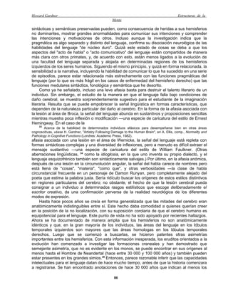 Howard Gardner                                                                                 Estructuras de la
                                                    Mente

sintácticas y semánticas preservadas pueden, como consecuencia de heridas a sus hemisferios
no dominantes, mostrar grandes anormalidades para comunicar sus intenciones y comprender
las intenciones y motivaciones de otros. Incluso aunque la investigación indica que la
pragmática es algo separado y distinto del lenguaje, confirma su disociación neurológica de las
habilidades del lenguaje "de núcleo duro". Quizá este estado de cosas se deba a que los
aspectos del "acto de habla" o "acto comunicativo" del lenguaje están compartidos de manera
más clara con otros primates, y, de acuerdo con esto, están menos ligados a la evolución de
una facultad del lenguaje separada y alojada en determinadas regiones de los hemisferios
izquierdos de los seres humanos. Siguiendo el mismo principio, y quizá en forma relacionada, la
sensibilidad a la narrativa, incluyendo la habilidad de comunicar lo que ha sucedido en una serie
de episodios, parece estar relacionada más estrechamente con las funciones pragmáticas del
lenguaje (por lo que es más frágil en los casos de enfermedad del hemisferio derecho) que las
funciones medulares sintáctica, fonológica y semántica que he descrito.
     Como ya he señalado, incluso una leve afasia basta para destruir el talento literario de un
individuo. Sin embargo, el estudio de la manera en que el lenguaje falla bajo condiciones de
daño cerebral, se muestra sorprendentemente sugestivo para el estudiante de la imaginación
literaria. Resulta que se puede empobrecer la señal lingüística en formas características, que
dependen de la naturaleza particular del daño al cerebro. En la forma de la afasia asociada con
la lesión al área de Broca, la señal del lenguaje abunda en sustantivos y proposiciones sencillas
mientras muestra poca inflexión o modificación —una especie de caricatura del estilo de Ernest
Hemingway. En el caso de la
    33
       Acerca de la habilidad de determinados individuos afásicos para desempeñarse bien en otras áreas
cognoscitivas, véase H. Gardner, "Artistry Following Damage to the Human Brain", en A. Ellis, comp., Normality and
Pathology in Cognitive Functions (Londres: Academic Press, 1982).
afasia asociada con una lesión en el área de Wernicke, la señal del lenguaje está repleta con
formas sintácticas complejas y una diversidad de inflexiones, pero a menudo es difícil extraer el
mensaje sustantivo —una especie de caricatura del estilo de William Faulkner. (Otras
aberraciones lingüísticas, 34 como la idioglosia, en la que uno inventa su propio dialecto, y el
lenguaje esquizofrénico también son sintácticamente salvajes.) Por último, en la afasia anómica,
después de una lesión en la circunvolución angular, la señal del habla carece de nombres pero
está llena de "cosas", "materia", "como que", y otras verbosidades —la clase de habla
circunstancial frecuente en un personaje de Damon Runyan, pero completamente alejado del
poeta que estima la palabra justa. Sería ridículo buscar los orígenes de estos estilos distintivos
en regiones particulares del cerebro; no obstante, el hecho de que la lesión cerebral pueda
consignar a un individuo a determinados rasgos estilísticos que escoge deliberadamente el
escritor creativo, da una confirmación perversa de la realidad neurológica de los diferentes
modos de expresión.
     Hasta hace pocos años se creía en forma generalizada que las mitades del cerebro eran
anatómicamente indistinguibles entre sí. Este hecho daba comodidad a quienes querían creer
en la posición de la no localización, con su suposición corolaria de que el cerebro humano es
equipotencial para el lenguaje. Este punto de vista no ha sido apoyado por recientes hallazgos.
Ahora se ha documentado de manera amplia que los hemisferios no son anatómicamente
idénticos y que, en la gran mayoría de los individuos, las áreas del lenguaje en los lóbulos
temporales izquierdos son mayores que las áreas homologas en los lóbulos temporales
derechos. Luego que se comenzó a buscarlas, se hicieron patentes otras asimetrías
importantes entre los hemisferios. Con esta información inesperada, los eruditos orientados a la
evolución han comenzado a investigar las formaciones craneales y han demostrado que
semejante asimetría, que no es evidente en los monos, se puede encontrar en sus orígenes al
menos hasta el Hombre de Neandertal (hace entre 30 000 y 100 000 años) y también pueden
estar presentes en los grandes simios.35 Entonces, parece razonable inferir que las capacidades
intelectuales para el lenguaje datan de hace mucho tiempo, antes de que la historia comenzara
a registrarse. Se han encontrado anotaciones de hace 30 000 años que indican al menos los

                                                     86
 