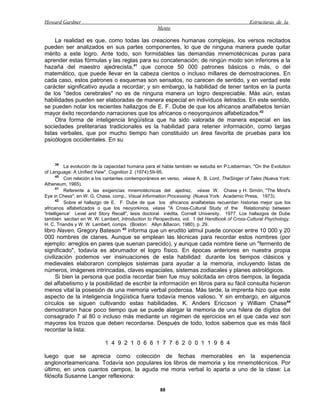 Howard Gardner                                                                                 Estructuras de la
                                                    Mente

     La realidad es que, como todas las creaciones humanas complejas, los versos recitados
pueden ser analizados en sus partes componentes, lo que de ninguna manera puede quitar
mérito a este logro. Ante todo, son formidables las demandas mnemotécnicas puras para
aprender estas fórmulas y las reglas para su concatenación; de ningún modo son inferiores a la
hazaña del maestro ajedrecista,41 que conoce 50 000 patrones básicos o más, o del
matemático, que puede llevar en la cabeza cientos o incluso millares de demostraciones. En
cada caso, estos patrones o esquemas son sensatos, no carecen de sentido, y en verdad este
carácter significativo ayuda a recordar; y sin embargo, la habilidad de tener tantos en la punta
de los "dedos cerebrales" no es de ninguna manera un logro despreciable. Más aún, estas
habilidades pueden ser elaboradas de manera especial en individuos iletrados. En este sentido,
se pueden notar los recientes hallazgos de E. F. Dube de que los africanos analfabetos tenían
mayor éxito recordando narraciones que los africanos o neoyorquinos alfabetizados.42
     Otra forma de inteligencia lingüística que ha sido valorada de manera especial en las
sociedades preliterarias tradicionales es la habilidad para retener información, como largas
listas verbales, que por mucho tiempo han constituido un área favorita de pruebas para los
psicólogos occidentales. En su



    39
           La evolución de la capacidad humana para el habla también se estudia en P.Lieberman, "On the Evolution
of Language: A Unified View", Cognition 2 (1974):59-95.
       40
           Con relación a los cantantes contemporáneos en verso, véase A. B. Lord, TheSinger of Tales (Nueva York:
Atheneum, 1965).
       41
           Referente a las exigencias mnemotécnicas del ajedrez, véase W. Chase y H. Simón, "The Mind's
Eye in Chess", en W. G. Chase, comp., Visual Information Processing (Nueva York: Academic Press, 1973).
       42
           Sobre el hallazgo de E. F. Dube de que los africanos analfabetas recuerdan historias mejor que los
africanos alfabetizados o que los neoyorkinos, véase "A Cross-Cultural Study of the Relationship between
'Intelligence' Level and Story Recall", tesis doctoral inédita, Cornell University, 1977. Los hallazgos de Dube
también secitan en W. W. Lambert, lntroduction to Perspectives, vol. 1 del Handbook of Cross-Cultural Psychology,
H. C. Triandis y W. W. Lambert, comps. (Boston: Allyn &Bacon, 1980), p. 29.
libro Naven, Gregory Bateson 43 informa que un erudito iatmul puede conocer entre 10 000 y 20
000 nombres de clanes. Aunque se emplean las técnicas para recordar estos nombres (por
ejemplo: arreglos en pares que suenan parecido), y aunque cada nombre tiene un "fermento de
significado", todavía es abrumador el logro físico. En épocas anteriores en nuestra propia
civilización podemos ver insinuaciones de esta habilidad: durante los tiempos clásicos y
medievales elaboraron complejos sistemas para ayudar a la memoria, incluyendo listas de
números, imágenes intrincadas, claves espaciales, sistemas zodiacales y planes astrológicos.
      Si bien la persona que podía recordar bien fue muy solicitada en otros tiempos, la llegada
del alfabetismo y la posibilidad de escribir la información en libros para su fácil consulta hicieron
menos vital la posesión de una memoria verbal poderosa. Más tarde, la imprenta hizo que este
aspecto de la inteligencia lingüística fuera todavía menos valioso. Y sin embargo, en algunos
círculos se siguen cultivando estas habilidades. K. Anders Ericcson y William Chase44
demostraron hace poco tiempo que se puede alargar la memoria de una hilera de dígitos del
consagrado 7 al 80 o incluso más mediante un régimen de ejercicios en el que cada vez son
mayores los trozos que deben recordarse. Después de todo, todos sabemos que es más fácil
recordar la lista:

                            1 4 9 2 1 0 6 6 1 7 7 6 2 0 0 1 1 9 8 4

luego que se aprecia como colección de fechas memorables en la experiencia
anglonorteamericana. Todavía son populares los libros de memoria y los mnemotécnicos. Por
último, en unos cuantos campos, la aguda me moria verbal lo aparta a uno de la clase: La
filósofa Susanne Langer reflexiona:

                                                     88
 