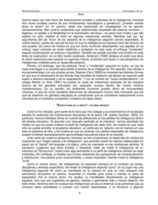 Howard Gardner                                                                     Estructuras de la
                                             Mente

avanza cada vez más hacia las descripciones sociales y culturales de la inteligencia, mientras
otra reúne pruebas acerca de sus fundamentos neurológicos y genéticos? ¿Pueden ambas
tener la razón? En mi opinión, estas dos tradiciones de investigación no se oponen
necesariamente. Bien podría sostenerse que determinada propiedad del sistema nervioso —
digamos, la rapidez y la flexibilidad en la transmisión nerviosa— es sobre todo innata y por ello
explica en gran medida el éxito en algunas mediciones escritas. Mientras sea así, los
argumentos del ala "dura" de los estudios de la inteligencia seguirán siendo sostenibles. Al
mismo tiempo, puede ser que las formas en que la inteligencia se expresa fuera del entorno de
una prueba, así como los modos en que los seres humanos desempeñan sus papeles en su
cultura, sigan variando de modo indefinido y revelador: en este caso, el enfoque "moderado"
seguirá constituyendo un esfuerzo importante. También es posible concebir una división en esta
tarea de explicación: en un libro recién publicado, Anderson (1992) destaca el poder que tiene
la visión tradicional para explicar la cognición infantil, al tiempo que alude a una perspectiva de
inteligencias múltiples para un desarrollo posterior.
     Preveo, sin embargo, que las posturas "dura" y "moderada" seguirán en lucha, en vez de
nada más llegar a un acuerdo para dividir el terreno de la inteligencia. Por ejemplo, tras refutar a
los psicometristas con sus propias armas, Stephen Ceci (1990) ha mostrado las distintas formas
en que aun el desempeño en las formas más sencillas de medición del tiempo de reacción está
sujeto a efectos culturales y de la capacitación. Y con el nombre de "nuevo ambientalismo", mi
colega Robert Le Vine (1991) ha puesto en duda las inferencias extraídas de los estudios
acerca de los gemelos educados por separado aunque dentro del mismo entorno
norteamericano. En su opinión, los ambientes humanos pueden diferir de innumerables
maneras, lo que da como resultado diferencias de desempeño mucho más marcadas que las
que se observan en gemelos educados en condiciones que se consideran básicamente como
variantes de un ambiente occidental y moderno de clase media.

                            "ESTRUCTURAS DE LA MENTE" Y MI OBRA RECIENTE

     Como lo he indicado, gran parte de la obra que mis colegas y yo emprendimos en la década
pasada ha analizado las implicaciones educativas de la teoría I.M. (véase Gardner, 1993). En
particular, hemos intentado tomar en cuenta las diferencias en los perfiles de inteligencia dentro
del ámbito educativo. Al describir una "escuela centrada en el individuo", hemos abordado los
modos en que se puede evaluar el perfil de inteligencia de cada niño; los modos en que cada
niño se puede amoldar al programa educativo, en particular en relación con la manera en que
éste se presenta ál niño; y los modos en que los jóvenes con perfiles especiales de inteligencia
pueden enfrentar apropiadamente oportunidades educativas fuera de la escuela.
     Gran parte de nuestros esfuerzos recientes se han encaminado al desarrollo de medios de
evaluación que "hagan justicia a la inteligencia": que permitan medir los valores intelectuales sin
pasar por la "óptica" del lenguaje y la lógica, como es menester en las mediciones escritas. Al
comienzo, juzgamos que sería posible, y deseable, tratar de medir la inteligencia de un
individuo en "forma pura", hasta crear algo semejante a un perfil de inteligencia dividido en siete
vertientes. Sin embargo, a medida que fuimos aceptando las perspectivas de contextualización
y distribución, nos pareció poco recomendable, y acaso imposible, intentar medir la inteligencia
"pura".
     Como lo vemos ahora, las inteligencias se expresan siempre en el contexto de tareas,
disciplinas y ámbitos específicos. No existe la inteligencia espacial "pura": en su lugar hay una
inteligencia espacial tal como se manifiesta en la manera en que un niño resuelve una
adivinariza, encuentra un camino, ensambla un modelo para armar o manda un pase de
basquetbol. Por la misma razón, los adultos no manifiestan directamente su inteligencia
espacial, sino que son jugadores de ajedrez, artistas o geómetras más o menos diestros. De
este modo, haremos bien en evaluar las inteligencias ya sea al observar a las personas que ya
conocen estas actividades o cuentan con ciertas capacidades, o al introducir a algunos

                                              9
 