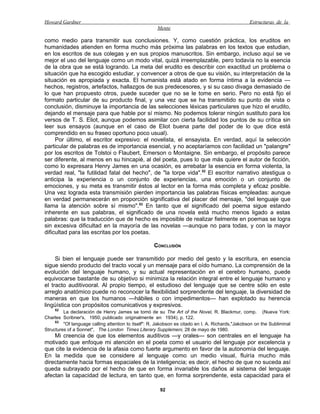 Howard Gardner                                                                                     Estructuras de la
                                                      Mente

como medio para transmitir sus conclusiones. Y, como cuestión práctica, los eruditos en
humanidades atienden en forma mucho más próxima las palabras en los textos que estudian,
en los escritos de sus colegas y en sus propios manuscritos. Sin embargo, incluso aquí se ve
mejor el uso del lenguaje como un modo vital, quizá irreemplazable, pero todavía no la esencia
de la obra que se está logrando. La meta del erudito es describir con exactitud un problema o
situación que ha escogido estudiar, y convencer a otros de que su visión, su interpretación de la
situación es apropiada y exacta. El humanista está atado en forma íntima a la evidencia —
hechos, registros, artefactos, hallazgos de sus predecesores, y si su caso divaga demasiado de
lo que han propuesto otros, puede suceder que no se le tome en serio. Pero no está fijo el
formato particular de su producto final, y una vez que se ha transmitido su punto de vista o
conclusión, disminuye la importancia de las selecciones léxicas particulares que hizo el erudito,
dejando el mensaje para que hable por sí mismo. No podemos tolerar ningún sustituto para los
versos de T. S. Eliot, aunque podemos asimilar con cierta facilidad los puntos de su crítica sin
leer sus ensayos (aunque en el caso de Eliot buena parte del poder de lo que dice está
comprendido en su fraseo oportuno poco usual).
     Por último, el escritor expresivo: el novelista, el ensayista. En verdad, aquí la selección
particular de palabras es de importancia esencial, y no aceptaríamos con facilidad un "palangre"
por los escritos de Tolstoi o Flaubert, Emerson o Montaigne. Sin embargo, el propósito parece
ser diferente, al menos en su hincapié, al del poeta, pues lo que más quiere el autor de ficción,
como lo expresara Henry James en una ocasión, es arrebatar la esencia en forma violenta, la
verdad real, "la futilidad fatal del hecho", de "la torpe vida".52 El escritor narrativo atestigua o
anticipa la experiencia o un conjunto de experiencias, una emoción o un conjunto de
emociones, y su meta es transmitir éstos al lector en la forma más completa y eficaz posible.
Una vez lograda esta transmisión pierden importancia las palabras físicas empleadas: aunque
en verdad permanecerán en proporción significativa del placer del mensaje, "del lenguaje que
llama la atención sobre sí mismo".53 En tanto que el significado del poema sigue estando
inherente en sus palabras, el significado de una novela está mucho menos ligado a estas
palabras: que la traducción que de hecho es imposible de realizar fielmente en poemas se logra
sin excesiva dificultad en la mayoría de las novelas —aunque no para todas, y con la mayor
dificultad para las escritas por los poetas.

                                                     CONCLUSIÓN

     Si bien el lenguaje puede ser transmitido por medio del gesto y la escritura, en esencia
sigue siendo producto del tracto vocal y un mensaje para el oído humano. La comprensión de la
evolución del lenguaje humano, y su actual representación en el cerebro humano, puede
equivocarse bastante de su objetivo si minimiza la relación integral entre el lenguaje humano y
el tracto auditivooral. Al propio tiempo, el estudioso del lenguaje que se centre sólo en este
arreglo anatómico puede no reconocer la flexibilidad sorprendente del lenguaje, la diversidad de
maneras en que los humanos —hábiles o con impedimentos— han explotado su herencia
lingüística con propósitos comunicativos y expresivos.
     52
         La declaración de Henry James se tomó de su The Art of the Novel, R. Blackmur, comp. (Nueva York:
Charles Scribner's, 1950; publicado originalmente en 1934), p. 122.
     53
         "Of language calling attention to itself": R. Jakobson es citado en I. A. Richards,"Jakobson on the Subliminal
Structures of a Sonnet", The London Times Literary Supplemeni, 28 de mayo de 1980.
    Mi creencia de que los elementos auditivos —y orales— son centrales en el lenguaje ha
motivado que enfoque mi atención en el poeta como el usuario del lenguaje por excelencia y
que cite la evidencia de la afasia como fuerte argumento en favor de la autonomía del lenguaje.
En la medida que se considere al lenguaje como un medio visual, fluiría mucho más
directamente hacia formas espaciales de la inteligencia; es decir, el hecho de que no suceda así
queda subrayado por el hecho de que en forma invariable los daños al sistema del lenguaje
afectan la capacidad de lectura, en tanto que, en forma sorprendente, esta capacidad para el

                                                       92
 