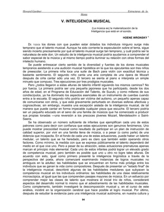 Howard Gardner                                                                     Estructuras de la
                                            Mente

                             V. INTELIGENCIA MUSICAL
                                                     (La música es) la materialización de la
                                                    Inteligencia que está en el sonido.

                                                                               HOENE WRONSKY 1

     DE TODOS los dones con que pueden estar dotados los individuos ninguno surge más
temprano que el talento musical. Aunque ha sido corriente la especulación sobre el tema, sigue
siendo incierto precisamente por qué el talento musical surge tan temprano, y cuál podría ser la
naturaleza de este don. Un estudio de la inteligencia musical podría ayudarnos a comprender el
sabor especial de la música y al mismo tiempo podría iluminar su relación con otras formas del
intelecto humano.
     Se puede entresacar cierto sentido de la diversidad y fuentes de los dones musicales
tempranos asistiendo a una audición musical hipotética en la que los ejecutantes son tres niños
de preescolar. La primera niña toca una suite de Bach para violín con exactitud técnica y
bastante sentimiento. El segundo niño canta una aria completa de una ópera de Mozart
después de oírla cantar sólo una vez. El tercero se sienta al piano e interpreta un simple
minueto que compuso. Tres ejecuciones por tres prodigios musicales.
     Pero ¿todos llegaron a estas alturas de talento infantil siguiendo los mismos caminos? No
por fuerza. La primera podría ser una pequeña japonesa que ha participado, desde los dos
años de edad, en el Programa de Educación del Talento, de Suzuki, y como millares de sus
condiscípulos, ya ha dominado los aspectos esenciales de un instrumento de cuerdas cuando
entra a la escuela. El segundo niño podría ser víctima del autismo, un pequeño apenas capaz
de comunicarse con otros, y que está gravemente perturbado en diversas esferas afectivas y
cognoscitivas; sin embargo, muestra una excepción aislada de la inteligencia musical, de tal
manera que puede cantar en forma impecable cualquier pieza que escuche. El tercero podría
ser un pequeño educado en el seno de una familia de músicos que ha comenzado a producir
sus propias tonadas —una reversión a los precoces jóvenes Mozart, Mendelssohn o Saint-
Saens.
     Se ha observado un número suficiente de infantes que ejemplifican cada uno de estos
patrones como para decir con confianza que estas ejecuciones son genuinos fenómenos. Uno
puede mostrar precocidad musical como resultado de participar en un plan de instrucción de
calidad superior, por vivir en una familia llena de música, o a pesar (o como parte) de una
dolencia que incapacita. En el fondo de cada una de estas actuaciones, puede haber un talento
medular, un talento que se ha heredado, pero es claro que también están operando otros
factores. Como mínimo, la medida con que se expresa públicamente el talento dependerá del
medio en el que vive uno. Pero a pesar de su atracción, estas actuaciones prematuras apenas
marcan el principio más elemental. Cada uno de estos infantes podrá lograr un elevado grado
de competencia musical, pero también es posible que uno u otro no logre tales alturas. De
acuerdo con esto, igual como primero presenté la inteligencia lingüística a través de la
perspectiva del poeta, ahora comenzaré examinando instancias de logros musicales no
ambiguos en la adultez: las habilidades que se encuentran en forma más pródiga entre los
individuos que se ganan la vida como compositores. Después de presentar un "estado final" de
la inteligencia musical, describiré algunas de las habilidades medulares que subyacen la
competencia musical en los individuos ordinarios: las habilidades de una clase relativamente
microscópica, al igual que las que comprenden pasajes mayores de música. En un esfuerzo por
comprender mejor las clases de talento que mostrara el inicial trío de niños, consideraré
aspectos del desarrollo normal lo mismo que el adiestramiento de las habilidades musicales.
Como complemento, también investigaré la descomposición musical y, en el curso de este
análisis, incidiré en la organización cerebral que hace posible el logro musical. Por último,
después de estudiar la evidencia para una inteligencia musical autónoma, en nuestra cultura y

                                             94
 