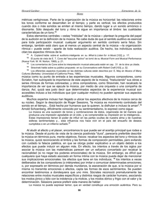 Howard Gardner                                                                                 Estructuras de la
                                                    Mente

métricas vertiginosas. Parte de la organización de la música es horizontal: las relaciones entre
los tonos conforme se desarrollan en el tiempo; y parte es vertical, los efectos producidos
cuando dos o más sonidos se emiten al mismo tiempo, dando lugar a un sonido armónico o
disonante. Sólo después del tono y ritmo le sigue en importancia el timbre: las cualidades
características de un tono.15
    Estos elementos centrales —estas "médulas" de la música— plantean la pregunta del papel
de la audición en la definición de la música. No cabe duda de que el sentido auditivo es esencial
para toda participación musical: cualquier argumento en sentido contrario sería fatuo. Sin
embargo, también está claro que al menos un aspecto central de la música —la organización
rítmica— puede existir - aparte de toda realización auditiva. De hecho, los individuos sordos
citan los aspectos rítmicos de la
    11
         A. Copland habla sobre el auditorio inteligente en su What to Listen for in Music [102], p. 17.
    12
         El punto de vista de E. T. Cone del "escuchar activo" se tomó de su Musical Form and Musical Performance
(Nueva York: W. W. Norton, 1968), p. 21.
     13
         Los comentarios de Cone sobre la interpretación musical adecuada están en cap. 31 de la obra ya citada.
     14
         Stravinski habla sobre su público propuesto en su Conversations with Robert Craft [103], p. 32.
     15
         Los diferentes aspectos musicales en las distintas culturas están descritos por: E. May en Musics of Many
Cultures (Berkeley: Universidad of California Press, 1980).
música como su punto de entrada a las experiencias musicales. Algunos compositores, como
Scriabin, han subrayado la importancia de este aspecto de la música, "traduciendo" sus obras a
series rítmicas de formas coloreadas; y otros compositores, como Stravinski, han recalcado la
importancia de ver que se ejecute la música, por medio de una orquesta o una compañía de
danza. Así, quizá sea justo decir que determinados aspectos de la experiencia musical son
accesibles incluso a los individuos que (por cualquier motivo) no pueden apreciar sus aspectos
auditivos.
    Muchos expertos incluso han llegado a ubicar los aspectos afectivos de la música cerca de
su núcleo. Según la descripción de Roger Sessions, "la música es movimiento controlado del
sonido en el tiempo... Está hecha por humanos que la quieren, la disfrutan e incluso la aman".16
Arnold Schoenberg, difícilmente conocido por su sentimentalismo, lo expresó como sigue:
         La música es una sucesión de tonos y combinaciones de éstos, organizada de tal manera que
         produzca una impresión agradable en el oído, y es comprensible su impresión en la inteligencia...
         Estas impresiones tienen el poder de influir en las partes ocultas de nuestra alma y de nuestras
         esferas sentimentales y... esta influencia nos hace vivir en el país del ensueño de deseos
         cumplidos o en un infierno soñado.17

    Al aludir al afecto y el placer, encontramos lo que puede ser el acertijo principal que rodea a
la música. Desde el punto de vista de la ciencia positivista "dura", parecería preferible describir
la música en términos pura, mente objetivos, físicos: recalcar los aspectos del tono y rítmicos de
la música, quizá reconociendo el timbre y las formas de composición permisibles, pero evitando
con cuidado la falacia patética, en que se otorga poder explicativo a un objeto debido a los
efectos que puede inducir en alguien más. En efecto, los intentos a través de los siglos por
asociar la música con las matemáticas parecen ser un esfuerzo concertado por recalcar la
racionalidad (si no negar los poderes emocionales) de la música. Sin embargo, es difícil que
cualquiera que haya estado asociado en forma íntima con la música pueda dejar de mencionar
sus implicaciones emocionales: los efectos que tiene en los individuos; 18 los intentos a veces
deliberados de los compositores (o intérpretes) por imitar o comunicar determinadas emociones;
o, por expresarlo en términos por demás mundanos, la aseveración de que, si la música por sí
misma no transmite emociones o afectos, capta las formas de esos sentimientos. Se pueden
encontrar testimonios a dondequiera que uno mire. Sócrates reconoció prematuramente las
relaciones entre modos musicales específicos y distintos rasgos de carácter humano, asociando
los modos jónico y lidio con la indolencia y la molicie, y los modos dórico y frigio con el valor y la
determinación. Sessions parece preferir esta manera de hablar:
         La música no puede expresar temor, que en verdad constituye una emoción auténtica. Pero su

                                                     98
 