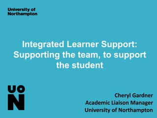 Integrated Learner Support:
Supporting the team, to support
the student
Cheryl Gardner
Academic Liaison Manager
University of Northampton
 