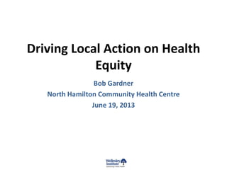 Driving Local Action on Health
Equity
Bob Gardner
North Hamilton Community Health Centre
June 19, 2013
 