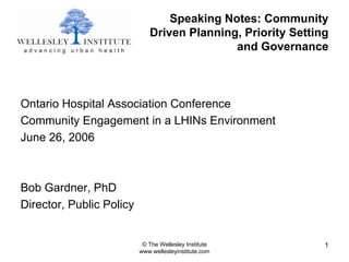 Speaking Notes: Community
                             Driven Planning, Priority Setting
                                            and Governance



Ontario Hospital Association Conference
Community Engagement in a LHINs Environment
June 26, 2006



Bob Gardner, PhD
Director, Public Policy


                           © The Wellesley Institute         1
                          www.wellesleyinstitute.com
 