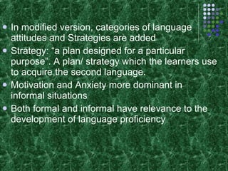 In modified version, categories of language attitudes and Strategies are added Strategy: “a plan designed for a particular purpose”. A plan/ strategy which the learners use to acquire the second language. Motivation and Anxiety more dominant in informal situations Both formal and informal have relevance to the development of language proficiency 