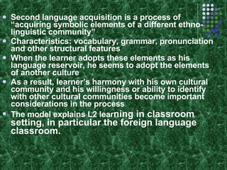 Second language acquisition is a process of “acquiring symbolic elements of a different ethno-linguistic community” Characteristics: vocabulary, grammar, pronunciation and other structural features When the learner adopts these elements as his language reservoir, he seems to adopt the elements of another culture As a result, learner’s harmony with his own cultural community and his willingness or ability to identify with other cultural communities become important considerations in the process The model explains L2 lear ning in classroom setting, in particular the foreign language classroom. 