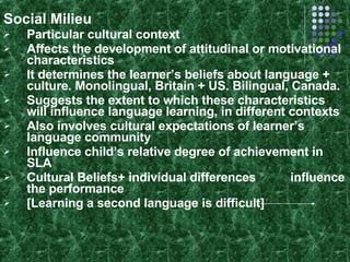 Social Milieu Particular cultural context Affects the development of attitudinal or motivational characteristics It determines the learner’s beliefs about language + culture. Monolingual, Britain + US. Bilingual, Canada. Suggests the extent to which these characteristics will influence language learning, in different contexts Also involves cultural expectations of learner’s language community Influence child’s relative degree of achievement in SLA Cultural Beliefs+ individual differences  influence the performance [Learning a second language is difficult] 