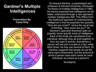Dr Howard Gardner, a psychologist and
Gardner's Multiple       professor at Harvard University, introduced
                         his theory of multiple intelligences in 1983.
  Intelligences         His theory proposed that intelligence can be
                         better understood through a new approach,
                         multiple intelligences (MI). This differs from
    Presentation By:      the traditional approach of understanding
      Casey King       intelligence in that he proposes the question,
                        “How are you smart?” versus the usual way
                             of thinking, “How smart are you?” Dr
                           Gardner's approach theorized eight (or
                        possibly more) specific kinds of intelligence.
                            Each of the kinds are considered to be
                        individual, although they all work together to
                            form any type of activity. Sometimes a
                         person will use just a couple or a few, while
                        other times, he may use several of them. Dr
                          Gardner suggests that people all use the
                         same eight components, but the amount at
                          which a person uses each varies for each
                              individual, as unique as a person's
                                        thumbprint.
 