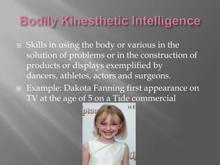    Skills in using the body or various in the
    solution of problems or in the construction of
    products or displays exemplified by
    dancers, athletes, actors and surgeons.
   Example: Dakota Fanning first appearance on
    TV at the age of 5 on a Tide commercial
 