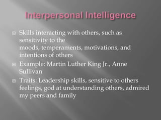    Skills interacting with others, such as
    sensitivity to the
    moods, temperaments, motivations, and
    intentions of others
   Example: Martin Luther King Jr., Anne
    Sullivan
   Traits: Leadership skills, sensitive to others
    feelings, god at understanding others, admired
    my peers and family
 