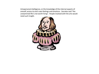 Intrapersonal intelligence, or the knowledge of the internal aspects of
oneself, access to one’s own feelings and emotions. Socrates said “the
unexamined life is not worth living”. People involved with the arts would
need such insight.
 