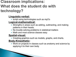 Linguistic-verbal:
   script using technologies such as mp3’s
Logical-mathematical:
   Strengths in areas such as adding, subtracting, and making
   patterns in their heads.
   No trouble solving problems in statistical matters
   Math and most science classes easy
Spatial-visual:
   Creating graphics such as models, graphs, and charts.
Body-Kinesthetic:
   Work on projects in classes such as anatomy and science by
   applying it to their own body
 