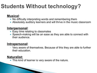 Musical:
    No difficulty interpreting words and remembering them
    Absolutely auditory learners and will thrive in the music classroom

Interpersonal:
    Easy time relating to classmates
    Speech-making will be an ease as they are able to connect with
    their audience.

Intrapersonal:
  ◦ Very aware of themselves. Because of this they are able to further
    their education.

Naturalist:
    This kind of learner is very aware of the nature.
 