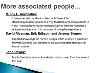 Mindy L. Kornhaber:
 • Researcher who is also involved with Project Zero.
 • Identified a number of reasons why teachers and policymakers in
   North America have responded positively to Howard Gardner's
   multiple intelligences, it is because of everyday experience.
David Riesman, Erik Erikson, and Jerome Bruner:
 • Created knowledge on human beings which created a spark for
   Howard Gardner and led him to his own research methods on
   human nature

John Dewey:
 • Much Gardner’s research and information come from the work of
   this man
 