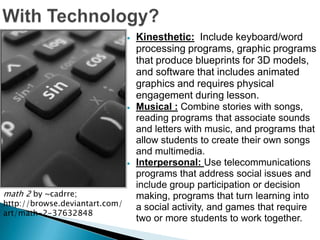 Kinesthetic: Include keyboard/word
                                processing programs, graphic programs
                                that produce blueprints for 3D models,
                                and software that includes animated
                                graphics and requires physical
                                engagement during lesson.
                                Musical : Combine stories with songs,
                                reading programs that associate sounds
                                and letters with music, and programs that
                                allow students to create their own songs
                                and multimedia.
                                Interpersonal: Use telecommunications
                                programs that address social issues and
                                include group participation or decision
math 2 by ~cadrre;              making, programs that turn learning into
http://browse.deviantart.com/   a social activity, and games that require
art/math-2-37632848
                                two or more students to work together.
 