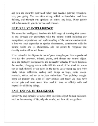 and you are inwardly motivated rather than needing external rewards to
keep you going. You are often strong willed, self-confident, and have
definite, well-thought out opinions on almost any issue. Other people
will often come to you for advice and counsel.
NATURALIST INTELLIGENCE
The naturalist intelligence involves the full range of knowing that occurs
in and through our encounters with the natural world including our
recognition, appreciation, and understanding of the natural environment.
It involves such capacities as species discernment, communion with the
natural world and its phenomena, and the ability to recognize and
classify various flora and fauna.
If the naturalist intelligence is one of your strengths you have a profound
love for the outdoors, animals, plants, and almost any natural object.
You are probably fascinated by and noticeably affected by such things as
the weather, changing leaves in the fall, the sound of the wind, the warm
sun or lack thereof, or an insect in the room. At a young age you were
likely nature collectors, adding such things as bugs, rocks leaves,
seashells, sticks, and so on to your collections. You probably brought
home all manner and kinds of stray animals and today you may have
several pets and want more. You tend to have an affinity with and
respect for all living beings.
EXISTENTIAL INTELLIGENCE
Sensitivity and capacity to tackle deep questions about human existence,
such as the meaning of life, why do we die, and how did we get here.
 