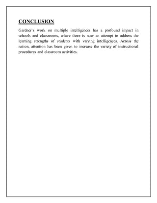 CONCLUSION
Gardner’s work on multiple intelligences has a profound impact in
schools and classrooms, where there is now an attempt to address the
learning strengths of students with varying intelligences. Across the
nation, attention has been given to increase the variety of instructional
procedures and classroom activities.
 