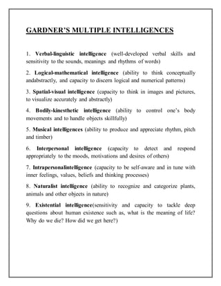 GARDNER’S MULTIPLE INTELLIGENCES
1. Verbal-linguistic intelligence (well-developed verbal skills and
sensitivity to the sounds, meanings and rhythms of words)
2. Logical-mathematical intelligence (ability to think conceptually
andabstractly, and capacity to discern logical and numerical patterns)
3. Spatial-visual intelligence (capacity to think in images and pictures,
to visualize accurately and abstractly)
4. Bodily-kinesthetic intelligence (ability to control one’s body
movements and to handle objects skillfully)
5. Musical intelligences (ability to produce and appreciate rhythm, pitch
and timber)
6. Interpersonal intelligence (capacity to detect and respond
appropriately to the moods, motivations and desires of others)
7. Intrapersonalintelligence (capacity to be self-aware and in tune with
inner feelings, values, beliefs and thinking processes)
8. Naturalist intelligence (ability to recognize and categorize plants,
animals and other objects in nature)
9. Existential intelligence(sensitivity and capacity to tackle deep
questions about human existence such as, what is the meaning of life?
Why do we die? How did we get here?)
 