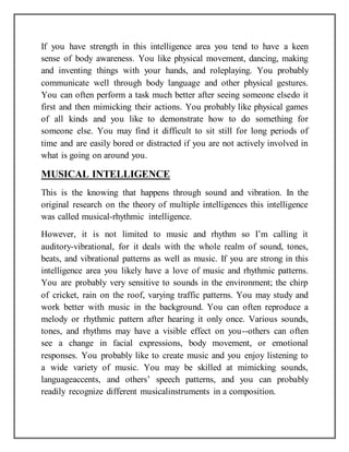 If you have strength in this intelligence area you tend to have a keen
sense of body awareness. You like physical movement, dancing, making
and inventing things with your hands, and roleplaying. You probably
communicate well through body language and other physical gestures.
You can often perform a task much better after seeing someone elsedo it
first and then mimicking their actions. You probably like physical games
of all kinds and you like to demonstrate how to do something for
someone else. You may find it difficult to sit still for long periods of
time and are easily bored or distracted if you are not actively involved in
what is going on around you.
MUSICAL INTELLIGENCE
This is the knowing that happens through sound and vibration. In the
original research on the theory of multiple intelligences this intelligence
was called musical-rhythmic intelligence.
However, it is not limited to music and rhythm so I’m calling it
auditory-vibrational, for it deals with the whole realm of sound, tones,
beats, and vibrational patterns as well as music. If you are strong in this
intelligence area you likely have a love of music and rhythmic patterns.
You are probably very sensitive to sounds in the environment; the chirp
of cricket, rain on the roof, varying traffic patterns. You may study and
work better with music in the background. You can often reproduce a
melody or rhythmic pattern after hearing it only once. Various sounds,
tones, and rhythms may have a visible effect on you--others can often
see a change in facial expressions, body movement, or emotional
responses. You probably like to create music and you enjoy listening to
a wide variety of music. You may be skilled at mimicking sounds,
languageaccents, and others’ speech patterns, and you can probably
readily recognize different musicalinstruments in a composition.
 