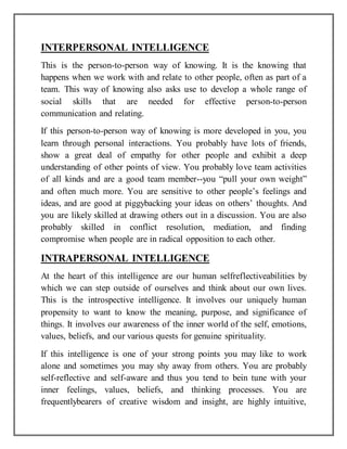 INTERPERSONAL INTELLIGENCE
This is the person-to-person way of knowing. It is the knowing that
happens when we work with and relate to other people, often as part of a
team. This way of knowing also asks use to develop a whole range of
social skills that are needed for effective person-to-person
communication and relating.
If this person-to-person way of knowing is more developed in you, you
learn through personal interactions. You probably have lots of friends,
show a great deal of empathy for other people and exhibit a deep
understanding of other points of view. You probably love team activities
of all kinds and are a good team member--you “pull your own weight”
and often much more. You are sensitive to other people’s feelings and
ideas, and are good at piggybacking your ideas on others’ thoughts. And
you are likely skilled at drawing others out in a discussion. You are also
probably skilled in conflict resolution, mediation, and finding
compromise when people are in radical opposition to each other.
INTRAPERSONAL INTELLIGENCE
At the heart of this intelligence are our human selfreflectiveabilities by
which we can step outside of ourselves and think about our own lives.
This is the introspective intelligence. It involves our uniquely human
propensity to want to know the meaning, purpose, and significance of
things. It involves our awareness of the inner world of the self, emotions,
values, beliefs, and our various quests for genuine spirituality.
If this intelligence is one of your strong points you may like to work
alone and sometimes you may shy away from others. You are probably
self-reflective and self-aware and thus you tend to bein tune with your
inner feelings, values, beliefs, and thinking processes. You are
frequentlybearers of creative wisdom and insight, are highly intuitive,
 