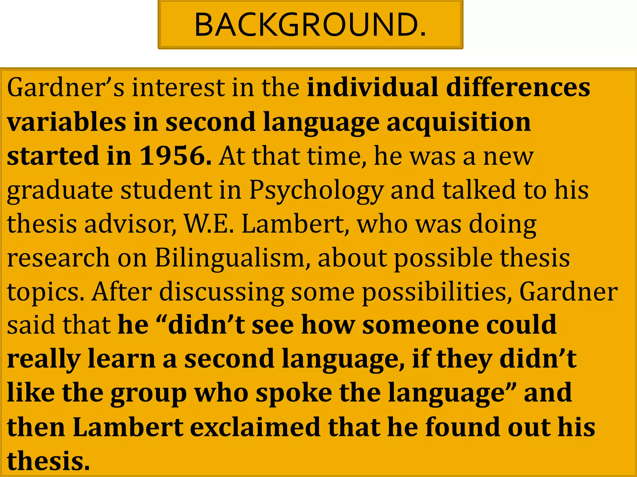 BACKGROUND.
Gardner’s interest in the individual differences
variables in second language acquisition
started in 1956. At that time, he was a new
graduate student in Psychology and talked to his
thesis advisor, W.E. Lambert, who was doing
research on Bilingualism, about possible thesis
topics. After discussing some possibilities, Gardner
said that he “didn’t see how someone could
really learn a second language, if they didn’t
like the group who spoke the language” and
then Lambert exclaimed that he found out his
thesis.
 