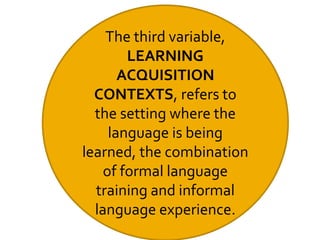 The third variable,
LEARNING
ACQUISITION
CONTEXTS, refers to
the setting where the
language is being
learned, the combination
of formal language
training and informal
language experience.
 