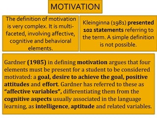 MOTIVATION
The definition of motivation
is very complex. It is multi-
faceted, involving affective,
cognitive and behavioral
elements.
Kleinginna (1981) presented
102 statements referring to
the term. A simple definition
is not possible.
Gardner (1985) in defining motivation argues that four
elements must be present for a student to be considered
motivated: a goal, desire to achieve the goal, positive
attitudes and effort. Gardner has referred to these as
“affective variables”, differentiating them from the
cognitive aspects usually associated in the language
learning, as intelligence, aptitude and related variables.
 
