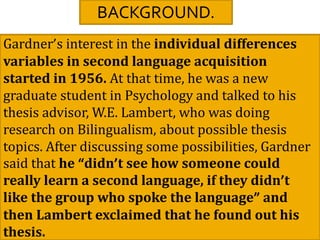 BACKGROUND.
Gardner’s interest in the individual differences
variables in second language acquisition
started in 1956. At that time, he was a new
graduate student in Psychology and talked to his
thesis advisor, W.E. Lambert, who was doing
research on Bilingualism, about possible thesis
topics. After discussing some possibilities, Gardner
said that he “didn’t see how someone could
really learn a second language, if they didn’t
like the group who spoke the language” and
then Lambert exclaimed that he found out his
thesis.
 