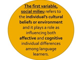 The first variable,
social milieu refers to
the individual’s cultural
beliefs or environment
and it plays a role as
influencing both
affective and cognitive
individual differences
among language
learners.
 