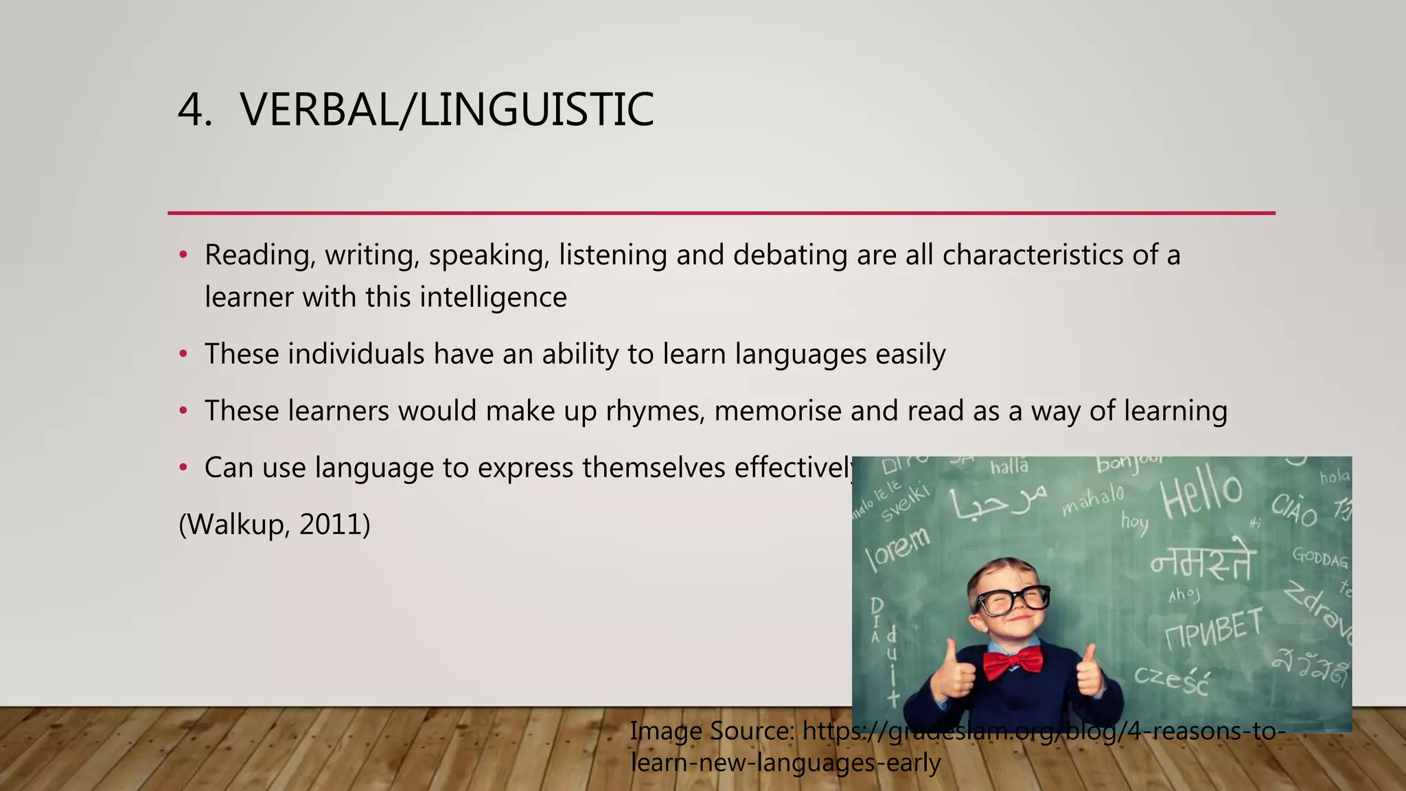 4. VERBAL/LINGUISTIC
• Reading, writing, speaking, listening and debating are all characteristics of a
learner with this intelligence
• These individuals have an ability to learn languages easily
• These learners would make up rhymes, memorise and read as a way of learning
• Can use language to express themselves effectively
(Walkup, 2011)
Image Source: https://gradeslam.org/blog/4-reasons-to-
learn-new-languages-early
 