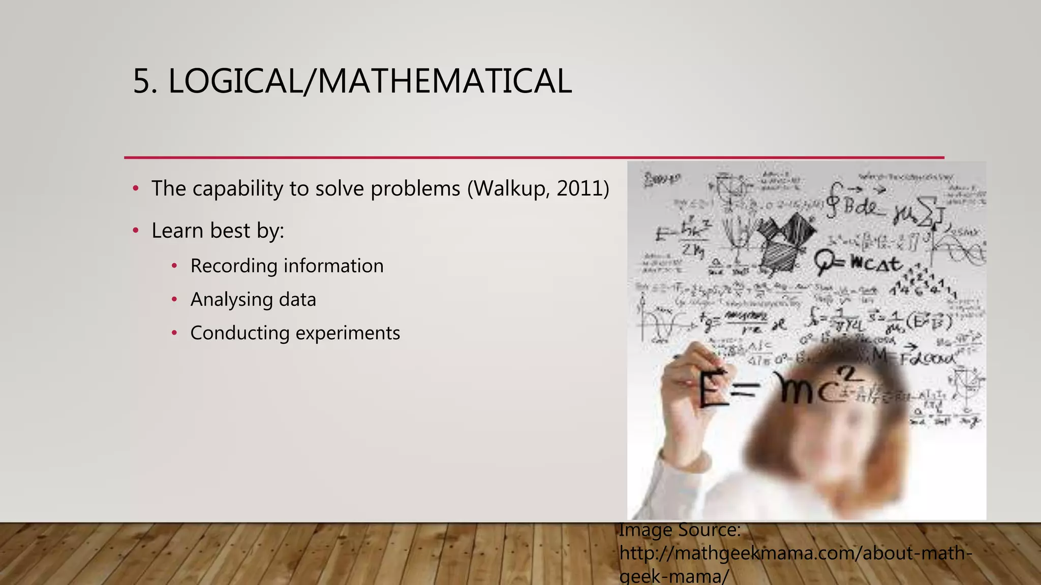 5. LOGICAL/MATHEMATICAL
• The capability to solve problems (Walkup, 2011)
• Learn best by:
• Recording information
• Analysing data
• Conducting experiments
Image Source:
http://mathgeekmama.com/about-math-
geek-mama/
 