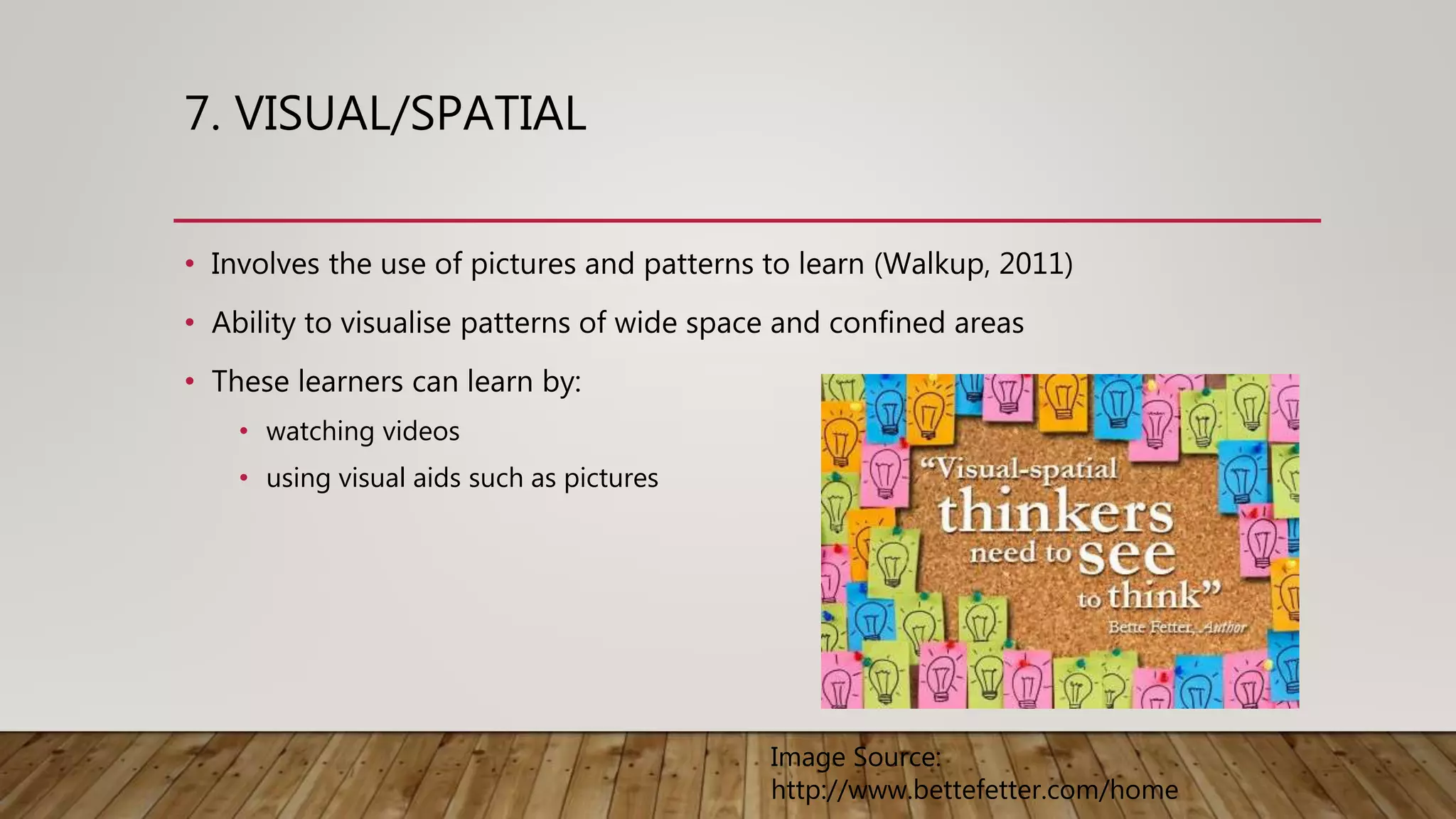 7. VISUAL/SPATIAL
• Involves the use of pictures and patterns to learn (Walkup, 2011)
• Ability to visualise patterns of wide space and confined areas
• These learners can learn by:
• watching videos
• using visual aids such as pictures
Image Source:
http://www.bettefetter.com/home
 