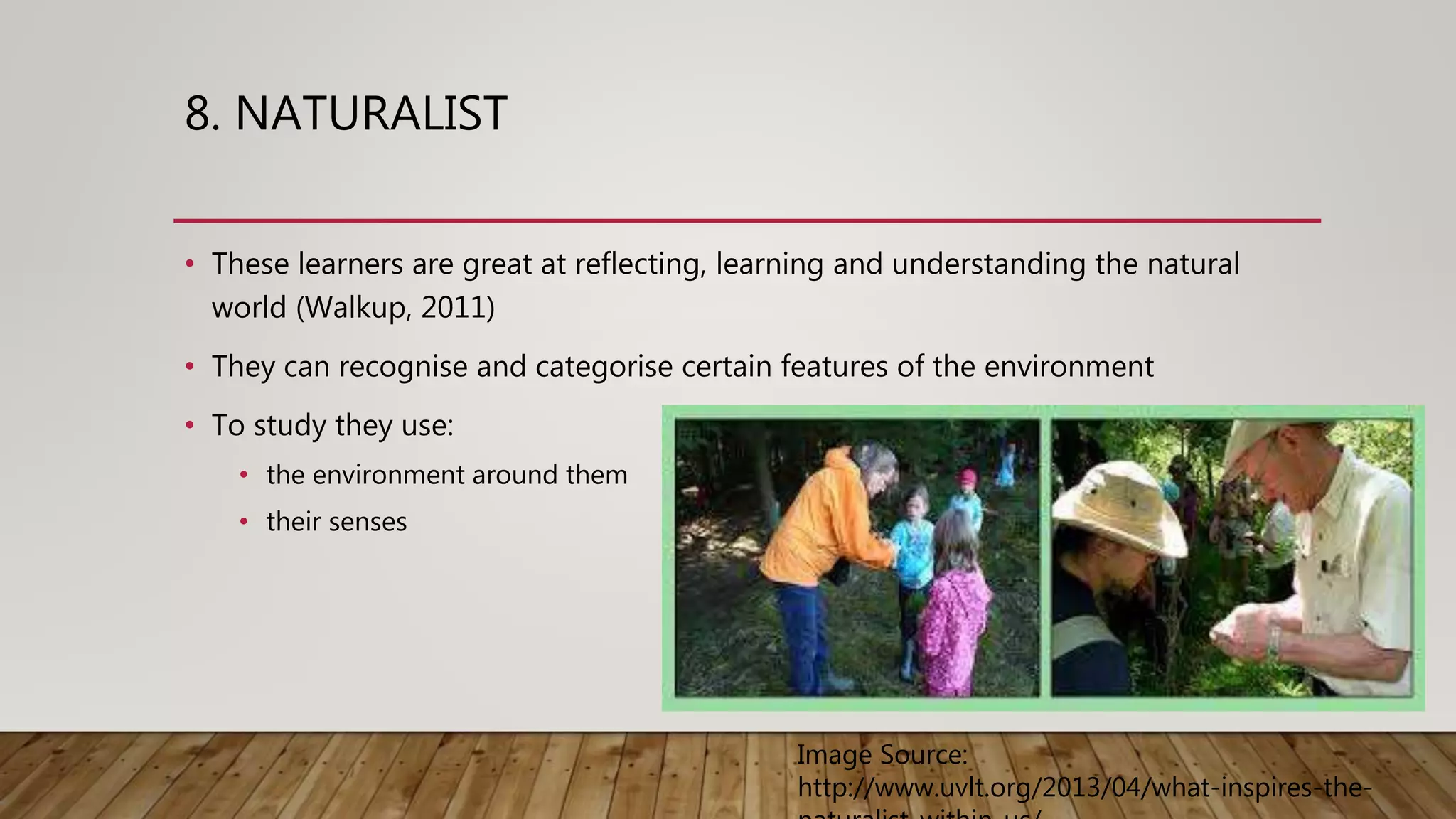 8. NATURALIST
• These learners are great at reflecting, learning and understanding the natural
world (Walkup, 2011)
• They can recognise and categorise certain features of the environment
• To study they use:
• the environment around them
• their senses
Image Source:
http://www.uvlt.org/2013/04/what-inspires-the-
 