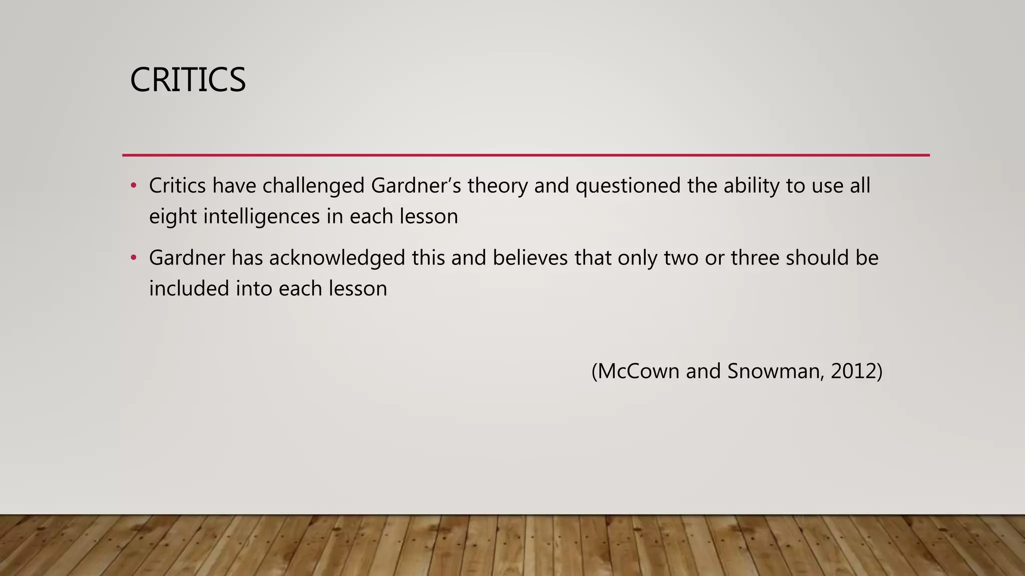 CRITICS
• Critics have challenged Gardner’s theory and questioned the ability to use all
eight intelligences in each lesson
• Gardner has acknowledged this and believes that only two or three should be
included into each lesson
(McCown and Snowman, 2012)
 