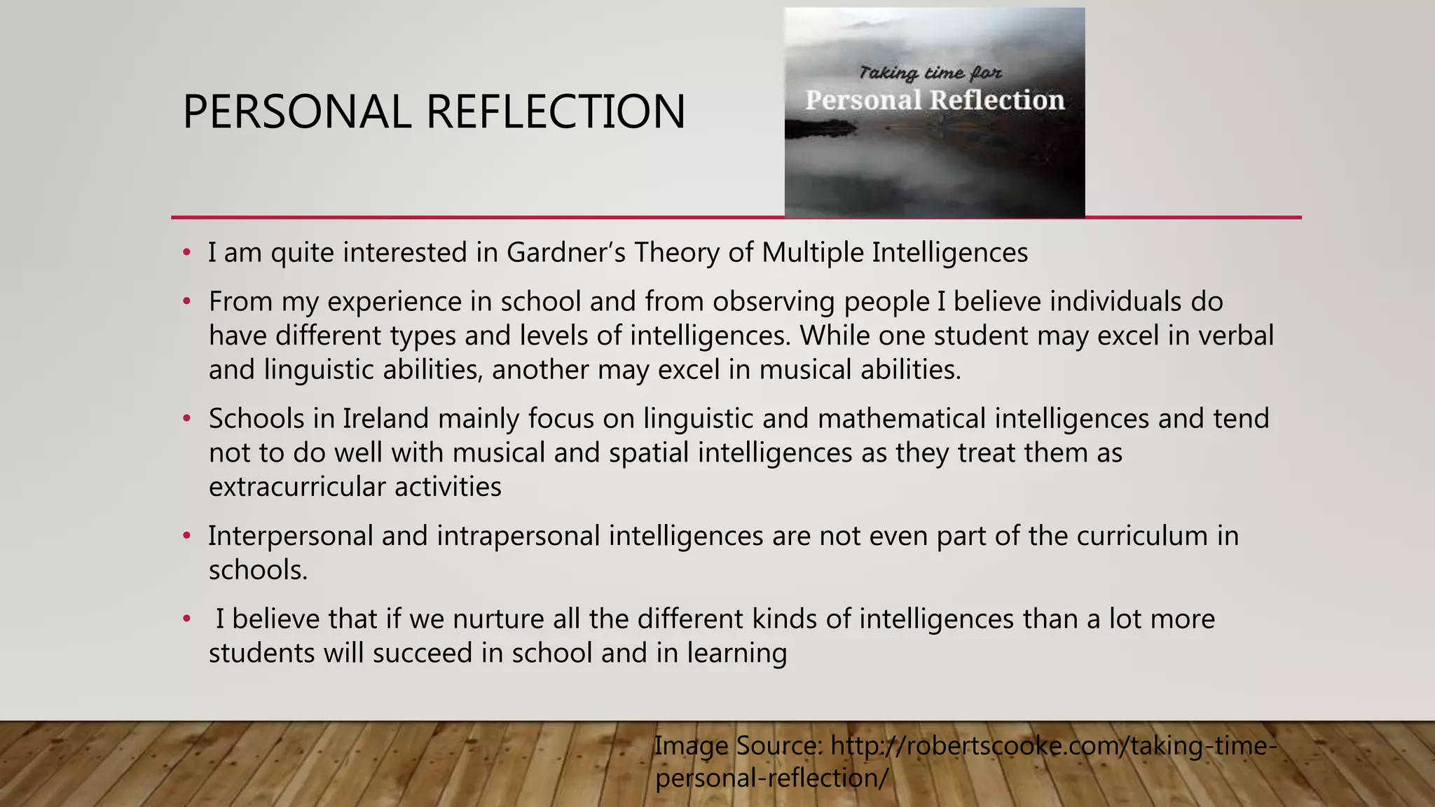 PERSONAL REFLECTION
• I am quite interested in Gardner’s Theory of Multiple Intelligences
• From my experience in school and from observing people I believe individuals do
have different types and levels of intelligences. While one student may excel in verbal
and linguistic abilities, another may excel in musical abilities.
• Schools in Ireland mainly focus on linguistic and mathematical intelligences and tend
not to do well with musical and spatial intelligences as they treat them as
extracurricular activities
• Interpersonal and intrapersonal intelligences are not even part of the curriculum in
schools.
• I believe that if we nurture all the different kinds of intelligences than a lot more
students will succeed in school and in learning
Image Source: http://robertscooke.com/taking-time-
personal-reflection/
 