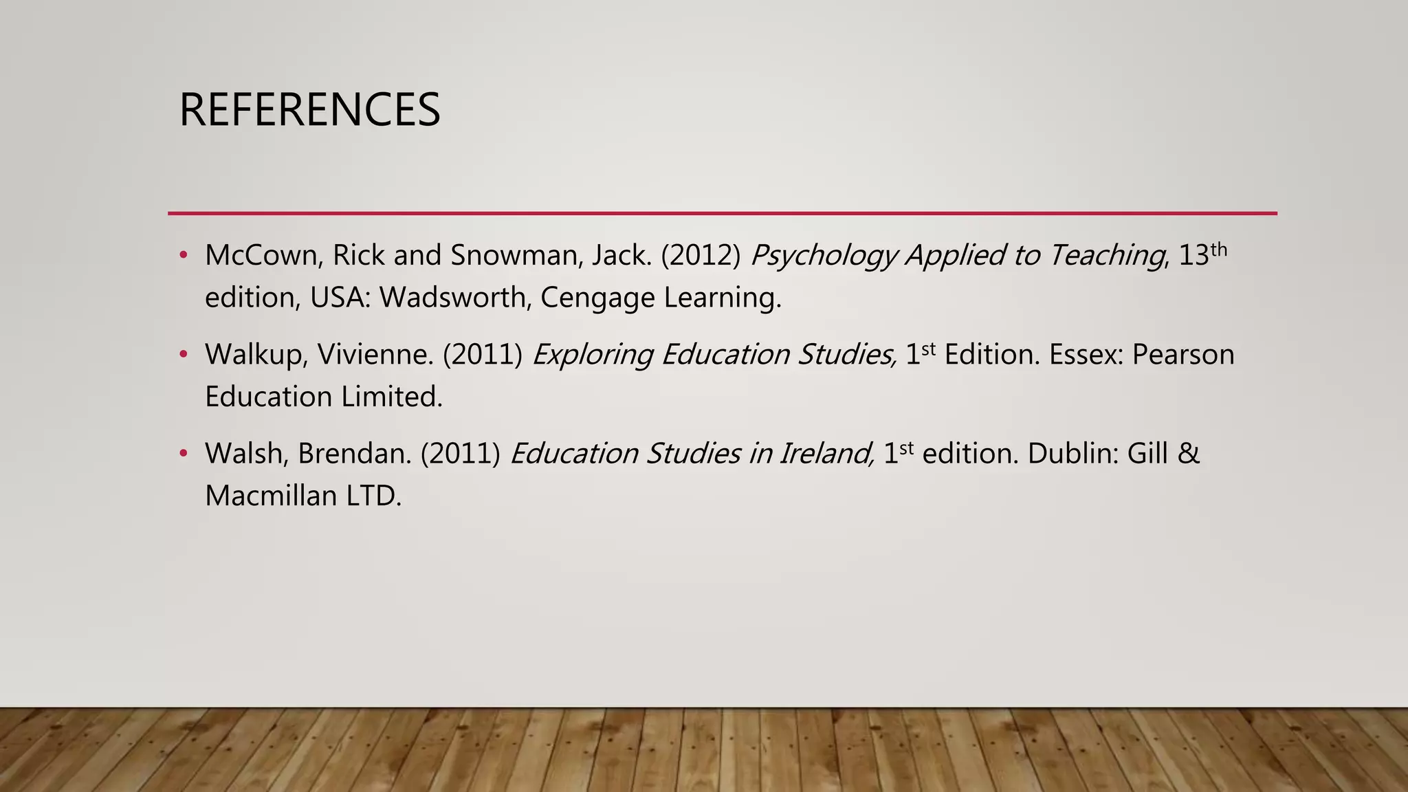 REFERENCES
• McCown, Rick and Snowman, Jack. (2012) Psychology Applied to Teaching, 13th
edition, USA: Wadsworth, Cengage Learning.
• Walkup, Vivienne. (2011) Exploring Education Studies, 1st Edition. Essex: Pearson
Education Limited.
• Walsh, Brendan. (2011) Education Studies in Ireland, 1st edition. Dublin: Gill &
Macmillan LTD.
 