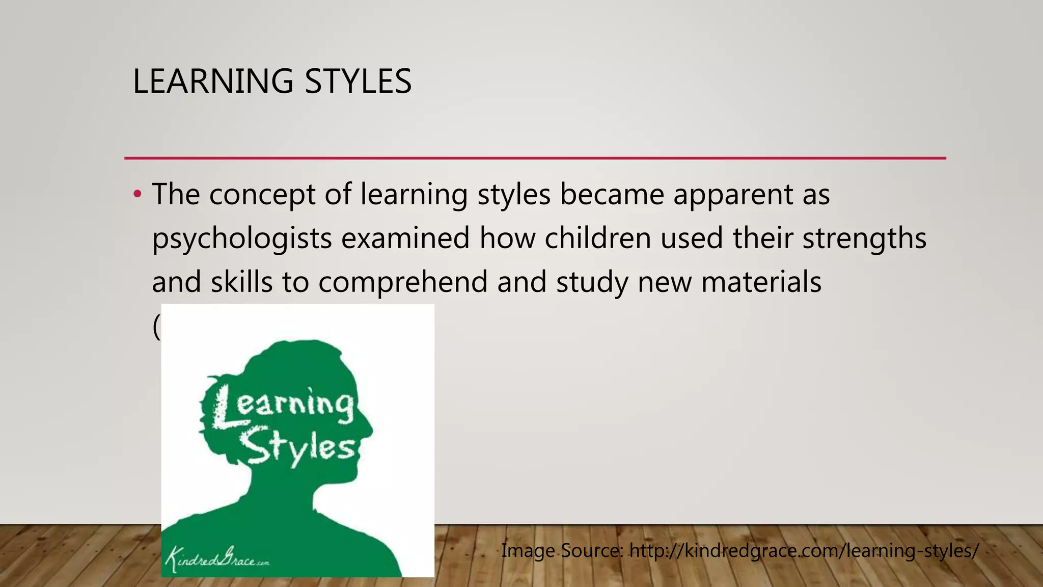 LEARNING STYLES
• The concept of learning styles became apparent as
psychologists examined how children used their strengths
and skills to comprehend and study new materials
(Walkup, 2011)
Image Source: http://kindredgrace.com/learning-styles/
 