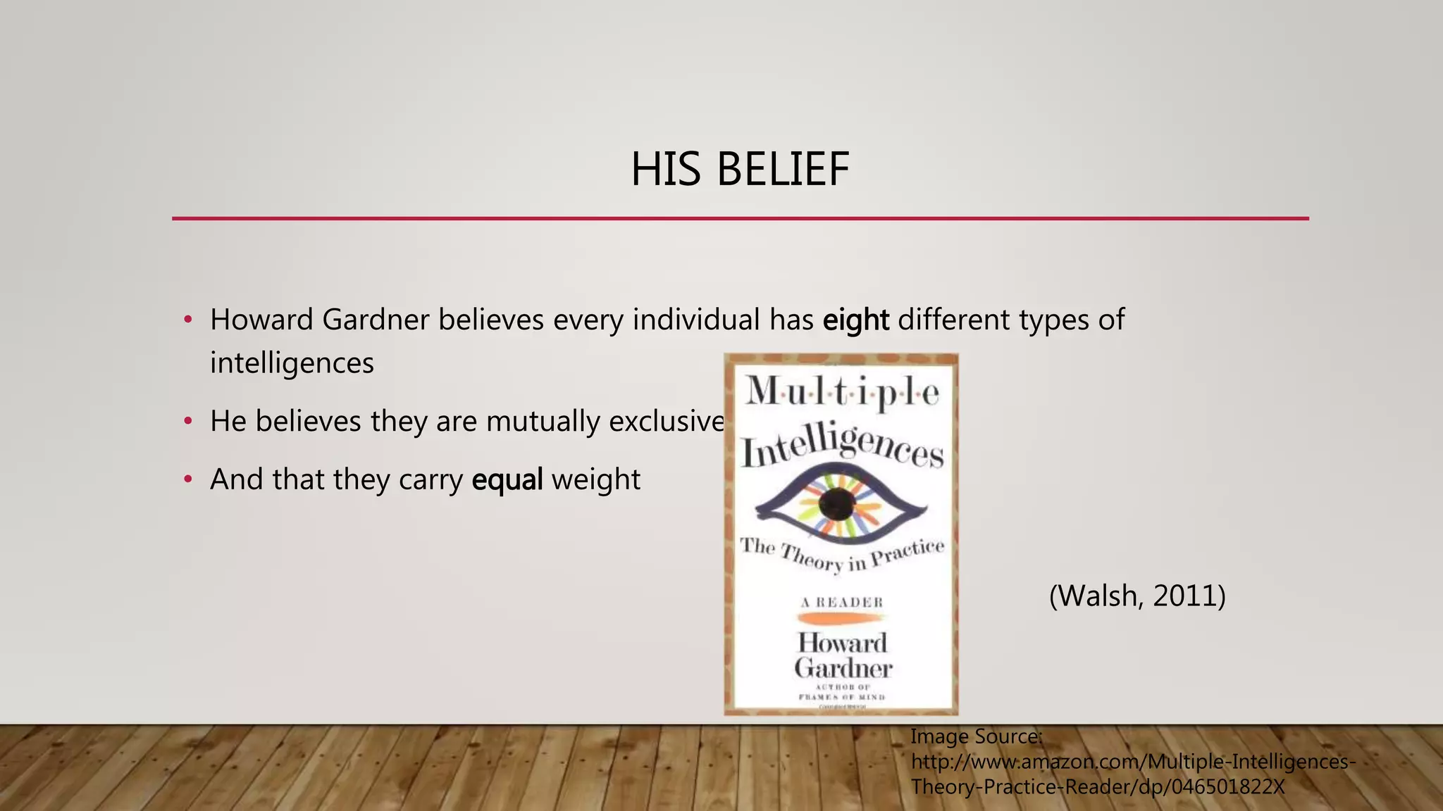 HIS BELIEF
• Howard Gardner believes every individual has eight different types of
intelligences
• He believes they are mutually exclusive
• And that they carry equal weight
(Walsh, 2011)
Image Source:
http://www.amazon.com/Multiple-Intelligences-
Theory-Practice-Reader/dp/046501822X
 