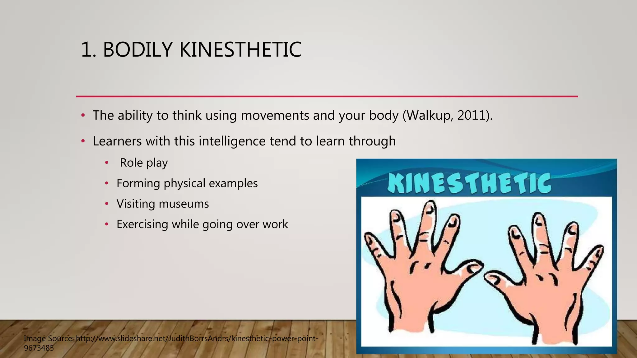 1. BODILY KINESTHETIC
• The ability to think using movements and your body (Walkup, 2011).
• Learners with this intelligence tend to learn through
• Role play
• Forming physical examples
• Visiting museums
• Exercising while going over work
Image Source: http://www.slideshare.net/JudithBorrsAndrs/kinesthetic-power-point-
9673485
 