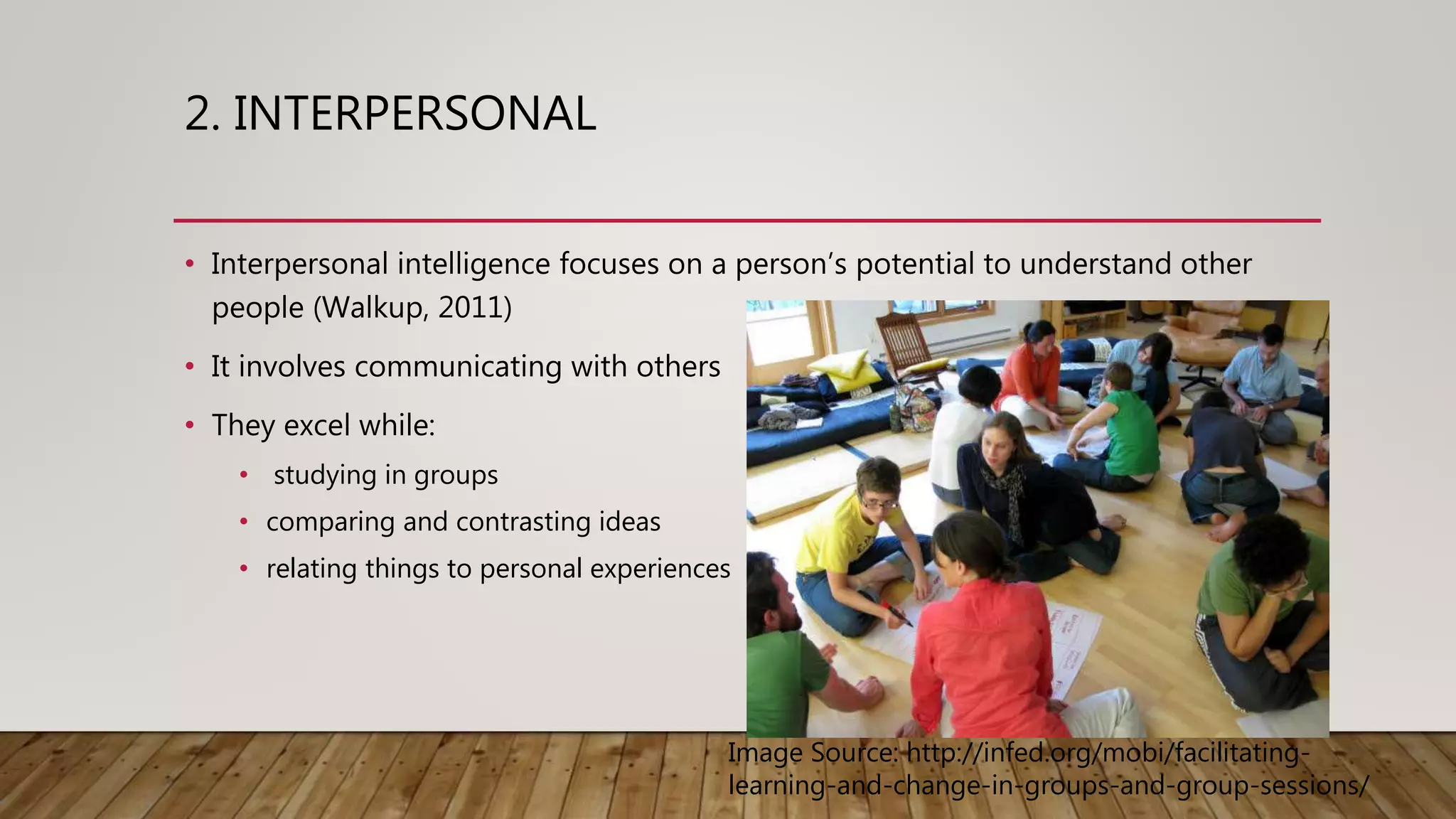 2. INTERPERSONAL
• Interpersonal intelligence focuses on a person’s potential to understand other
people (Walkup, 2011)
• It involves communicating with others
• They excel while:
• studying in groups
• comparing and contrasting ideas
• relating things to personal experiences
Image Source: http://infed.org/mobi/facilitating-
learning-and-change-in-groups-and-group-sessions/
 