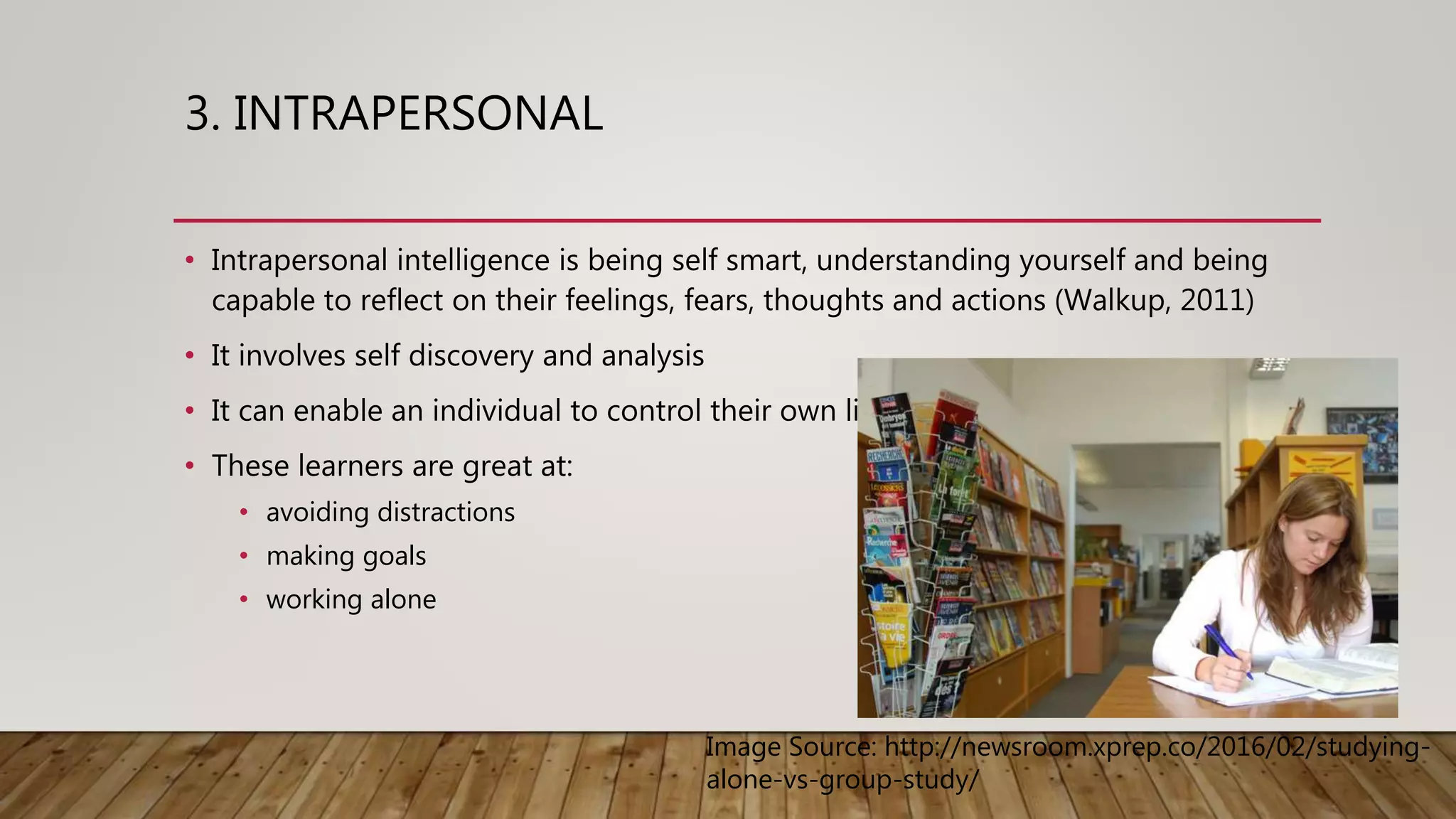 3. INTRAPERSONAL
• Intrapersonal intelligence is being self smart, understanding yourself and being
capable to reflect on their feelings, fears, thoughts and actions (Walkup, 2011)
• It involves self discovery and analysis
• It can enable an individual to control their own life
• These learners are great at:
• avoiding distractions
• making goals
• working alone
Image Source: http://newsroom.xprep.co/2016/02/studying-
alone-vs-group-study/
 